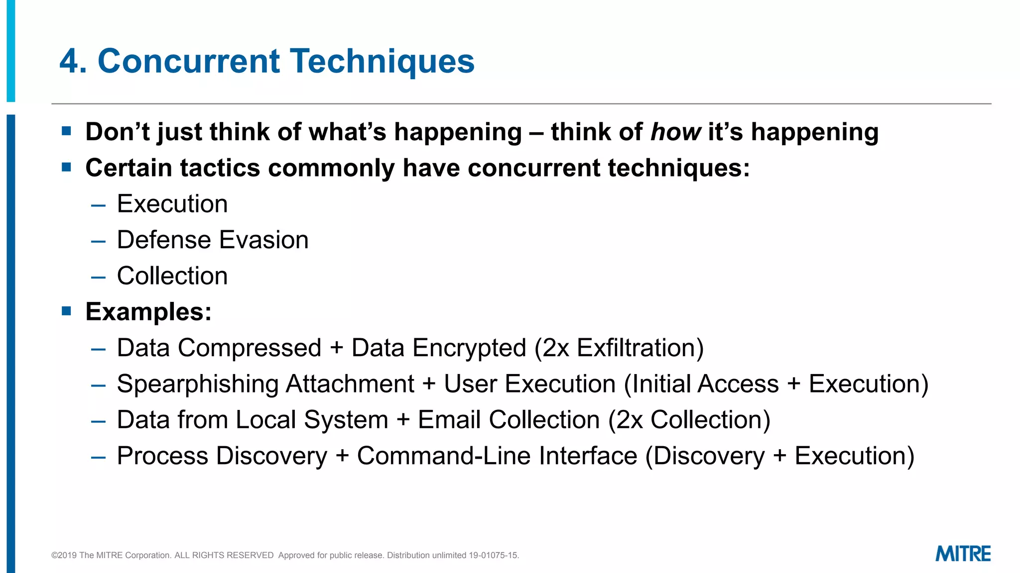 4. Concurrent Techniques
▪ Don’t just think of what’s happening – think of how it’s happening
▪ Certain tactics commonly have concurrent techniques:
– Execution
– Defense Evasion
– Collection
▪ Examples:
– Data Compressed + Data Encrypted (2x Exfiltration)
– Spearphishing Attachment + User Execution (Initial Access + Execution)
– Data from Local System + Email Collection (2x Collection)
– Process Discovery + Command-Line Interface (Discovery + Execution)
©2019 The MITRE Corporation. ALL RIGHTS RESERVED Approved for public release. Distribution unlimited 19-01075-15.
 