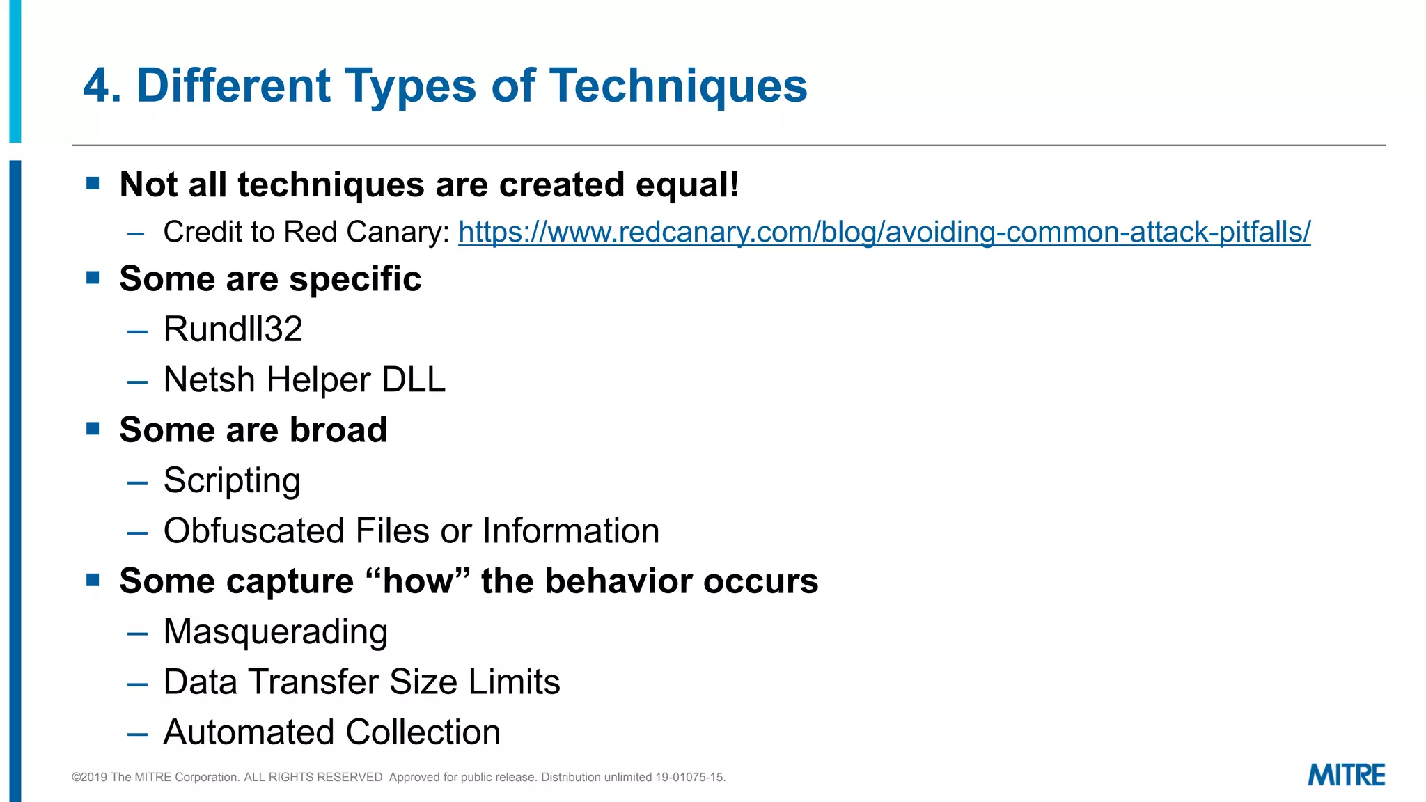 4. Different Types of Techniques
▪ Not all techniques are created equal!
– Credit to Red Canary: https://www.redcanary.com/blog/avoiding-common-attack-pitfalls/
▪ Some are specific
– Rundll32
– Netsh Helper DLL
▪ Some are broad
– Scripting
– Obfuscated Files or Information
▪ Some capture “how” the behavior occurs
– Masquerading
– Data Transfer Size Limits
– Automated Collection
©2019 The MITRE Corporation. ALL RIGHTS RESERVED Approved for public release. Distribution unlimited 19-01075-15.
 
