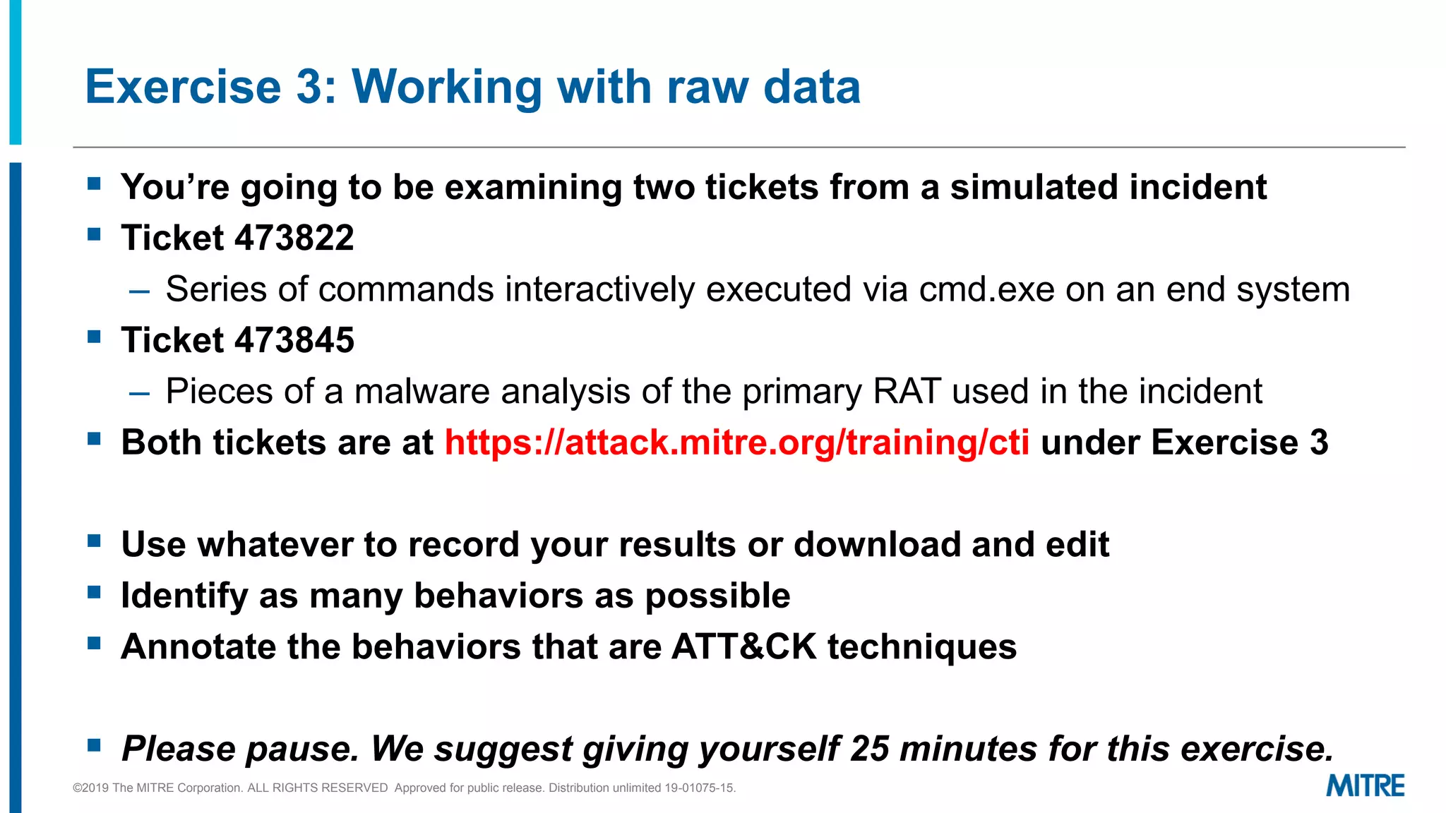 Exercise 3: Working with raw data
▪ You’re going to be examining two tickets from a simulated incident
▪ Ticket 473822
– Series of commands interactively executed via cmd.exe on an end system
▪ Ticket 473845
– Pieces of a malware analysis of the primary RAT used in the incident
▪ Both tickets are at https://attack.mitre.org/training/cti under Exercise 3
▪ Use whatever to record your results or download and edit
▪ Identify as many behaviors as possible
▪ Annotate the behaviors that are ATT&CK techniques
▪ Please pause. We suggest giving yourself 25 minutes for this exercise.
©2019 The MITRE Corporation. ALL RIGHTS RESERVED Approved for public release. Distribution unlimited 19-01075-15.
 