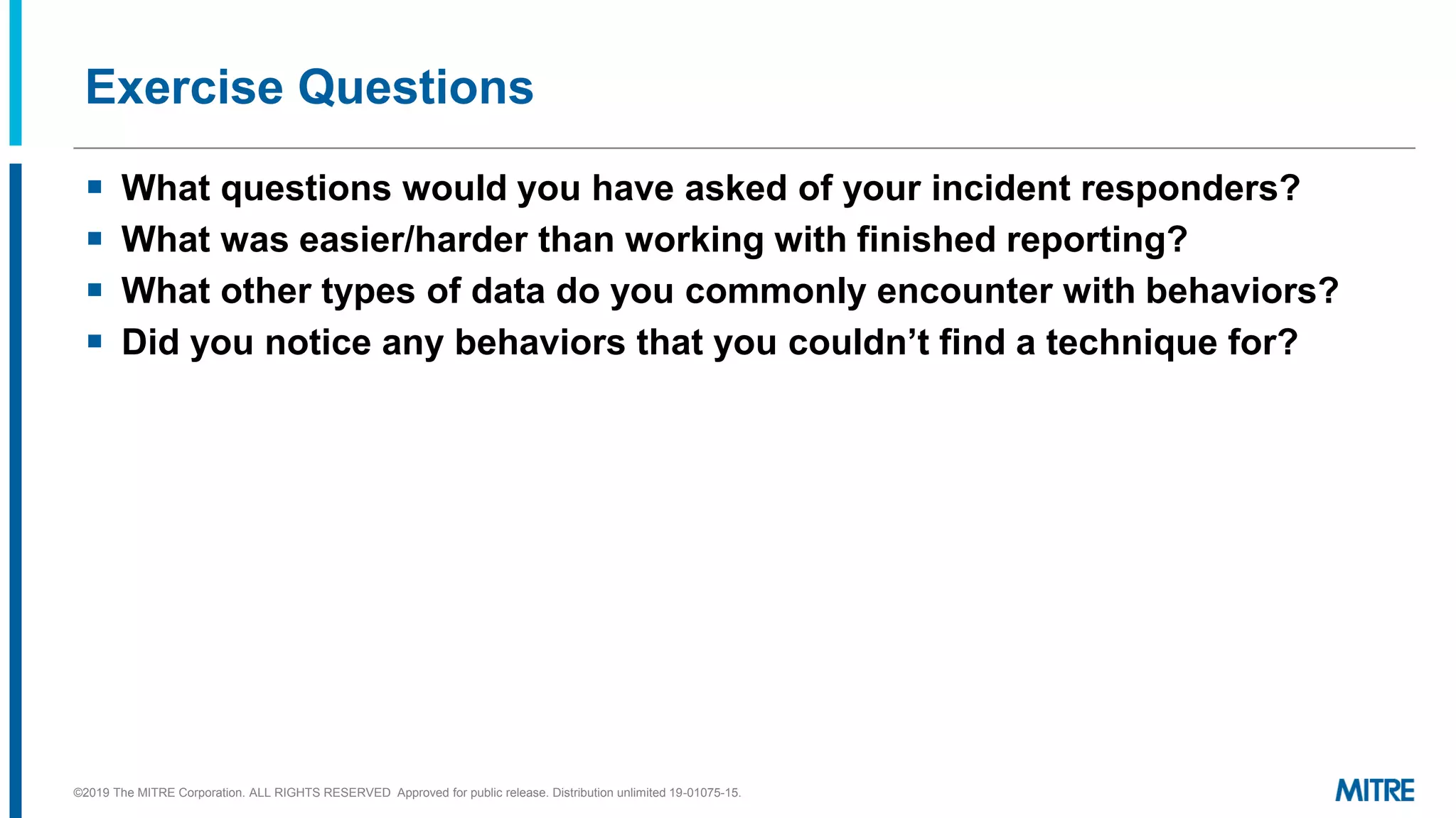 Exercise Questions
▪ What questions would you have asked of your incident responders?
▪ What was easier/harder than working with finished reporting?
▪ What other types of data do you commonly encounter with behaviors?
▪ Did you notice any behaviors that you couldn’t find a technique for?
©2019 The MITRE Corporation. ALL RIGHTS RESERVED Approved for public release. Distribution unlimited 19-01075-15.
 