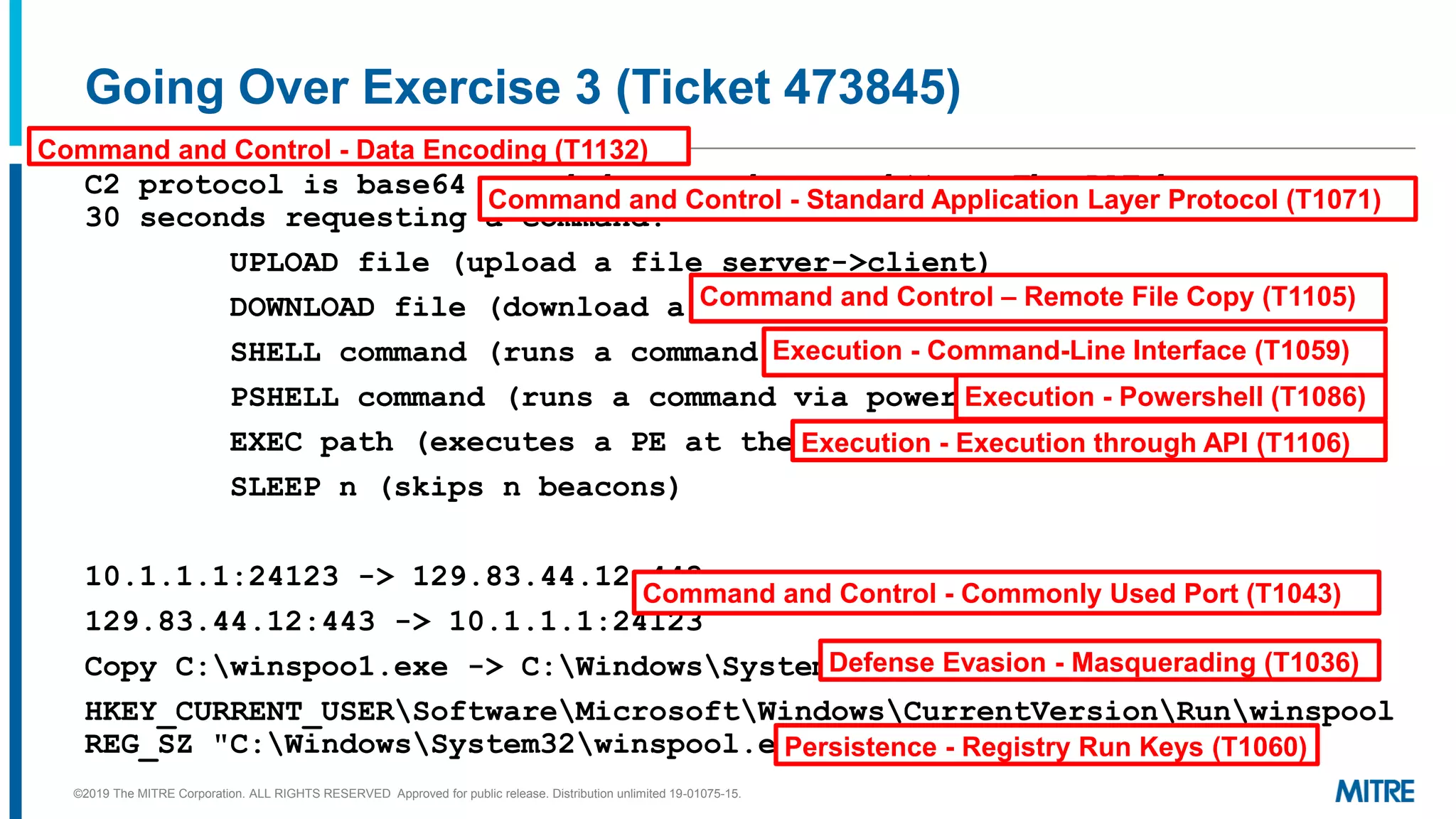 Going Over Exercise 3 (Ticket 473845)
C2 protocol is base64 encoded commands over https. The RAT beacons every
30 seconds requesting a command.
UPLOAD file (upload a file server->client)
DOWNLOAD file (download a file client->server)
SHELL command (runs a command via cmd.exe)
PSHELL command (runs a command via powershell.exe)
EXEC path (executes a PE at the path given via CreateProcess)
SLEEP n (skips n beacons)
10.1.1.1:24123 -> 129.83.44.12:443
129.83.44.12:443 -> 10.1.1.1:24123
Copy C:winspoo1.exe -> C:WindowsSystem32winspool.exe
HKEY_CURRENT_USERSoftwareMicrosoftWindowsCurrentVersionRunwinspool
REG_SZ "C:WindowsSystem32winspool.exe"
Execution - Command-Line Interface (T1059)
Execution - Powershell (T1086)
Execution - Execution through API (T1106)
Command and Control - Commonly Used Port (T1043)
Command and Control - Data Encoding (T1132)
Command and Control - Standard Application Layer Protocol (T1071)
Defense Evasion - Masquerading (T1036)
Persistence - Registry Run Keys (T1060)
Command and Control – Remote File Copy (T1105)
©2019 The MITRE Corporation. ALL RIGHTS RESERVED Approved for public release. Distribution unlimited 19-01075-15.
 