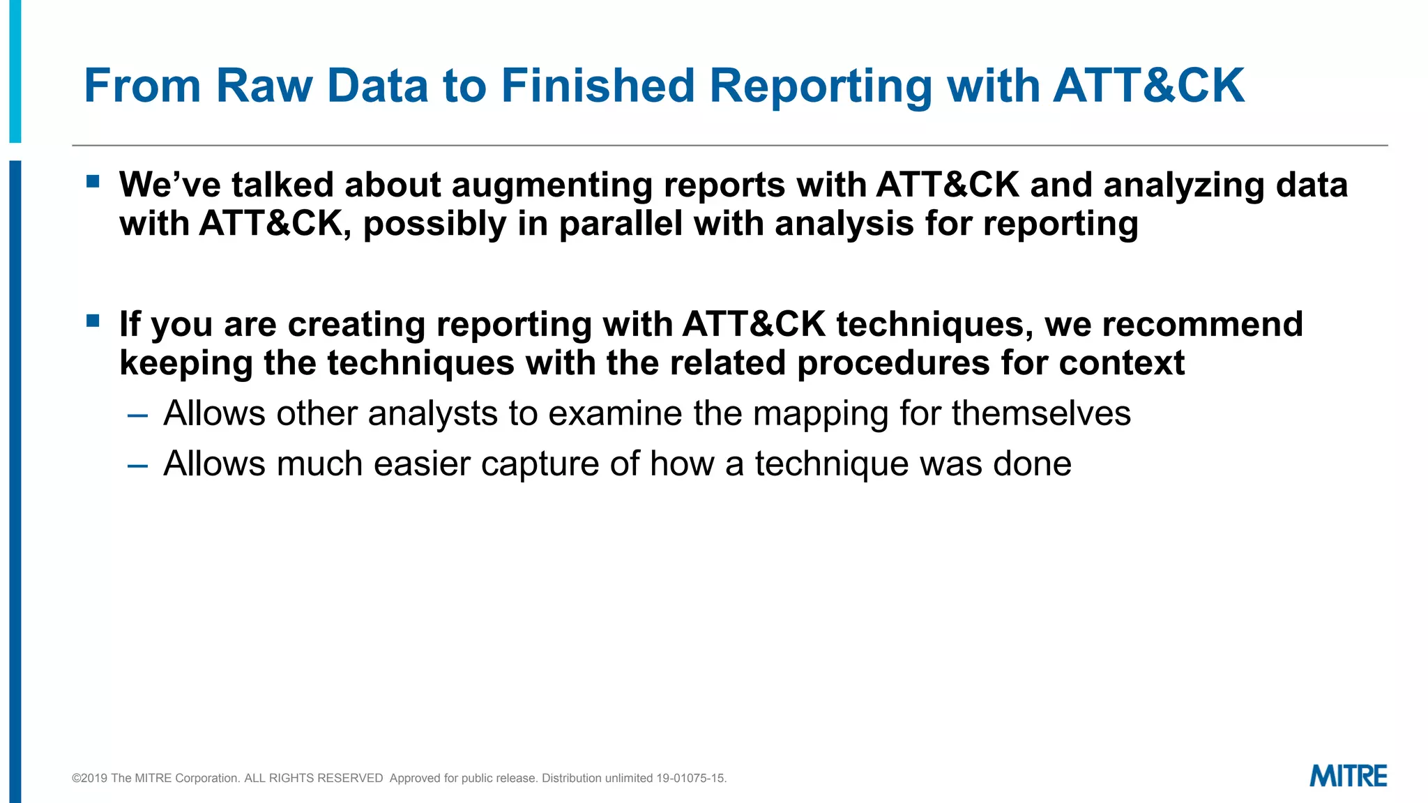From Raw Data to Finished Reporting with ATT&CK
▪ We’ve talked about augmenting reports with ATT&CK and analyzing data
with ATT&CK, possibly in parallel with analysis for reporting
▪ If you are creating reporting with ATT&CK techniques, we recommend
keeping the techniques with the related procedures for context
– Allows other analysts to examine the mapping for themselves
– Allows much easier capture of how a technique was done
©2019 The MITRE Corporation. ALL RIGHTS RESERVED Approved for public release. Distribution unlimited 19-01075-15.
 