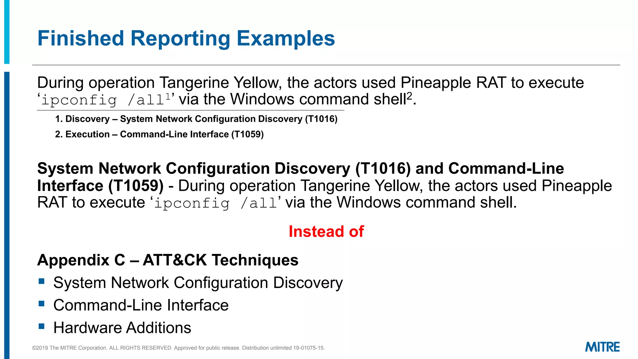 Finished Reporting Examples
During operation Tangerine Yellow, the actors used Pineapple RAT to execute
‘ipconfig /all1’ via the Windows command shell2.
1. Discovery – System Network Configuration Discovery (T1016)
2. Execution – Command-Line Interface (T1059)
System Network Configuration Discovery (T1016) and Command-Line
Interface (T1059) - During operation Tangerine Yellow, the actors used Pineapple
RAT to execute ‘ipconfig /all’ via the Windows command shell.
Instead of
Appendix C – ATT&CK Techniques
▪ System Network Configuration Discovery
▪ Command-Line Interface
▪ Hardware Additions
©2019 The MITRE Corporation. ALL RIGHTS RESERVED Approved for public release. Distribution unlimited 19-01075-15.
 