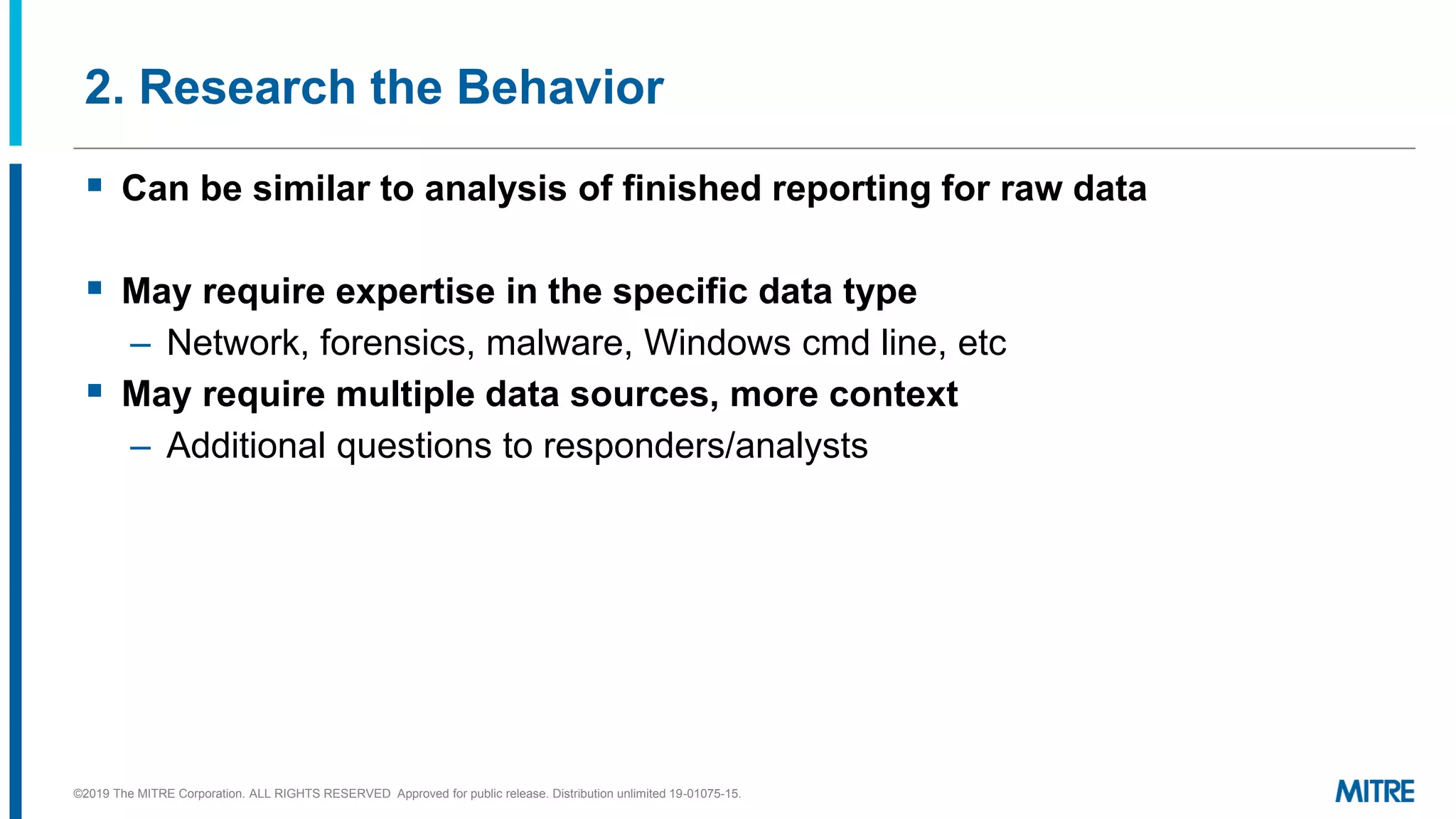 2. Research the Behavior
▪ Can be similar to analysis of finished reporting for raw data
▪ May require expertise in the specific data type
– Network, forensics, malware, Windows cmd line, etc
▪ May require multiple data sources, more context
– Additional questions to responders/analysts
©2019 The MITRE Corporation. ALL RIGHTS RESERVED Approved for public release. Distribution unlimited 19-01075-15.
 