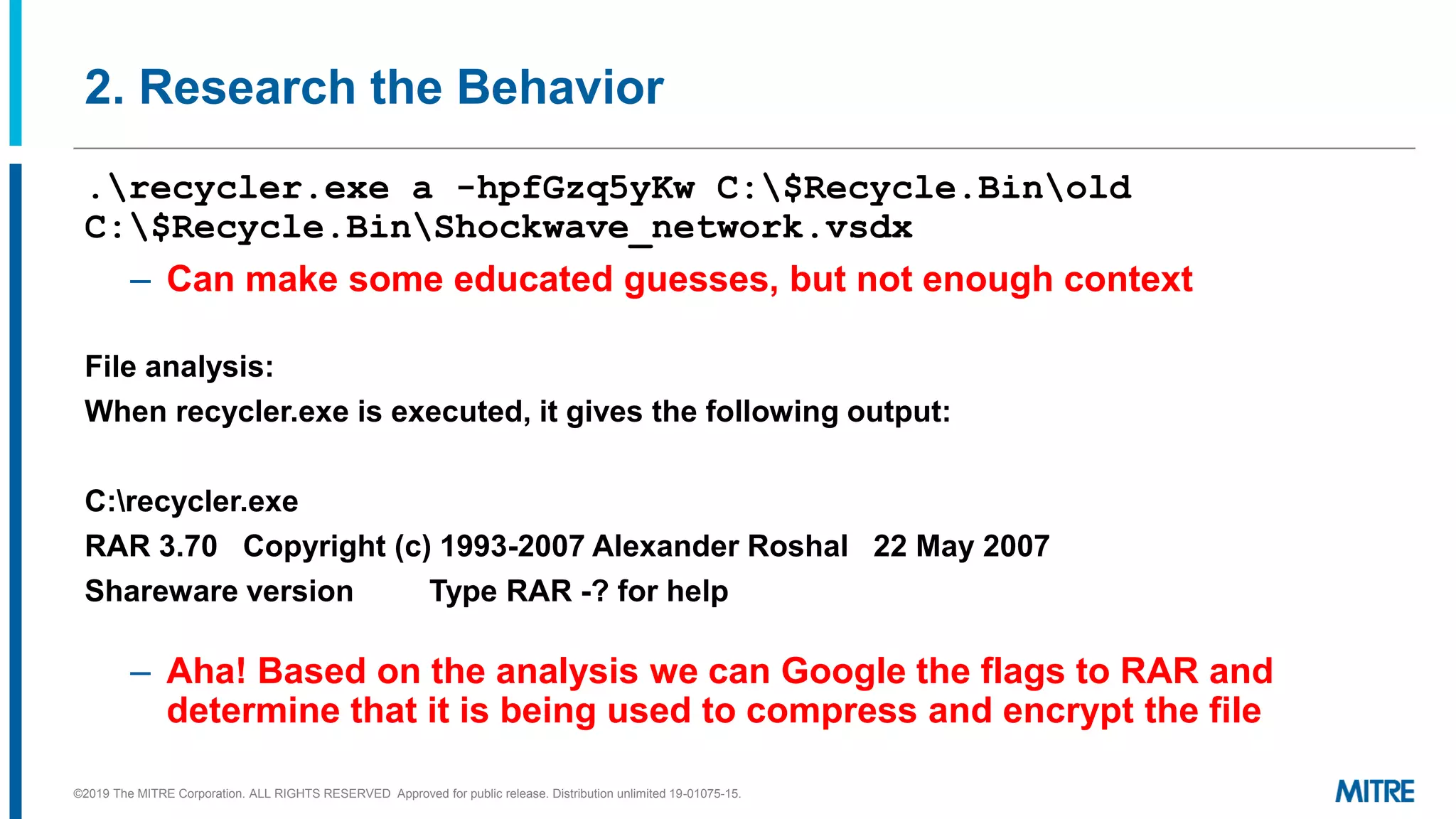 2. Research the Behavior
.recycler.exe a -hpfGzq5yKw C:$Recycle.Binold
C:$Recycle.BinShockwave_network.vsdx
– Can make some educated guesses, but not enough context
File analysis:
When recycler.exe is executed, it gives the following output:
C:recycler.exe
RAR 3.70 Copyright (c) 1993-2007 Alexander Roshal 22 May 2007
Shareware version Type RAR -? for help
– Aha! Based on the analysis we can Google the flags to RAR and
determine that it is being used to compress and encrypt the file
©2019 The MITRE Corporation. ALL RIGHTS RESERVED Approved for public release. Distribution unlimited 19-01075-15.
 