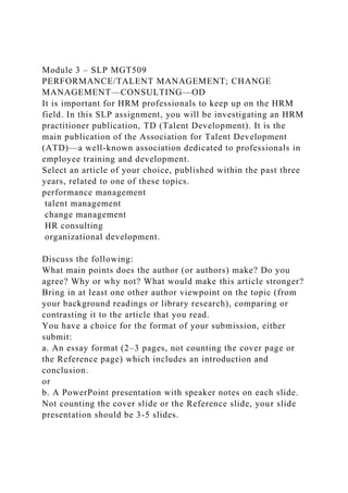 Module 3 – SLP MGT509
PERFORMANCE/TALENT MANAGEMENT; CHANGE
MANAGEMENT—CONSULTING—OD
It is important for HRM professionals to keep up on the HRM
field. In this SLP assignment, you will be investigating an HRM
practitioner publication, TD (Talent Development). It is the
main publication of the Association for Talent Development
(ATD)—a well-known association dedicated to professionals in
employee training and development.
Select an article of your choice, published within the past three
years, related to one of these topics.
performance management
talent management
change management
HR consulting
organizational development.
Discuss the following:
What main points does the author (or authors) make? Do you
agree? Why or why not? What would make this article stronger?
Bring in at least one other author viewpoint on the topic (from
your background readings or library research), comparing or
contrasting it to the article that you read.
You have a choice for the format of your submission, either
submit:
a. An essay format (2–3 pages, not counting the cover page or
the Reference page) which includes an introduction and
conclusion.
or
b. A PowerPoint presentation with speaker notes on each slide.
Not counting the cover slide or the Reference slide, your slide
presentation should be 3-5 slides.
 