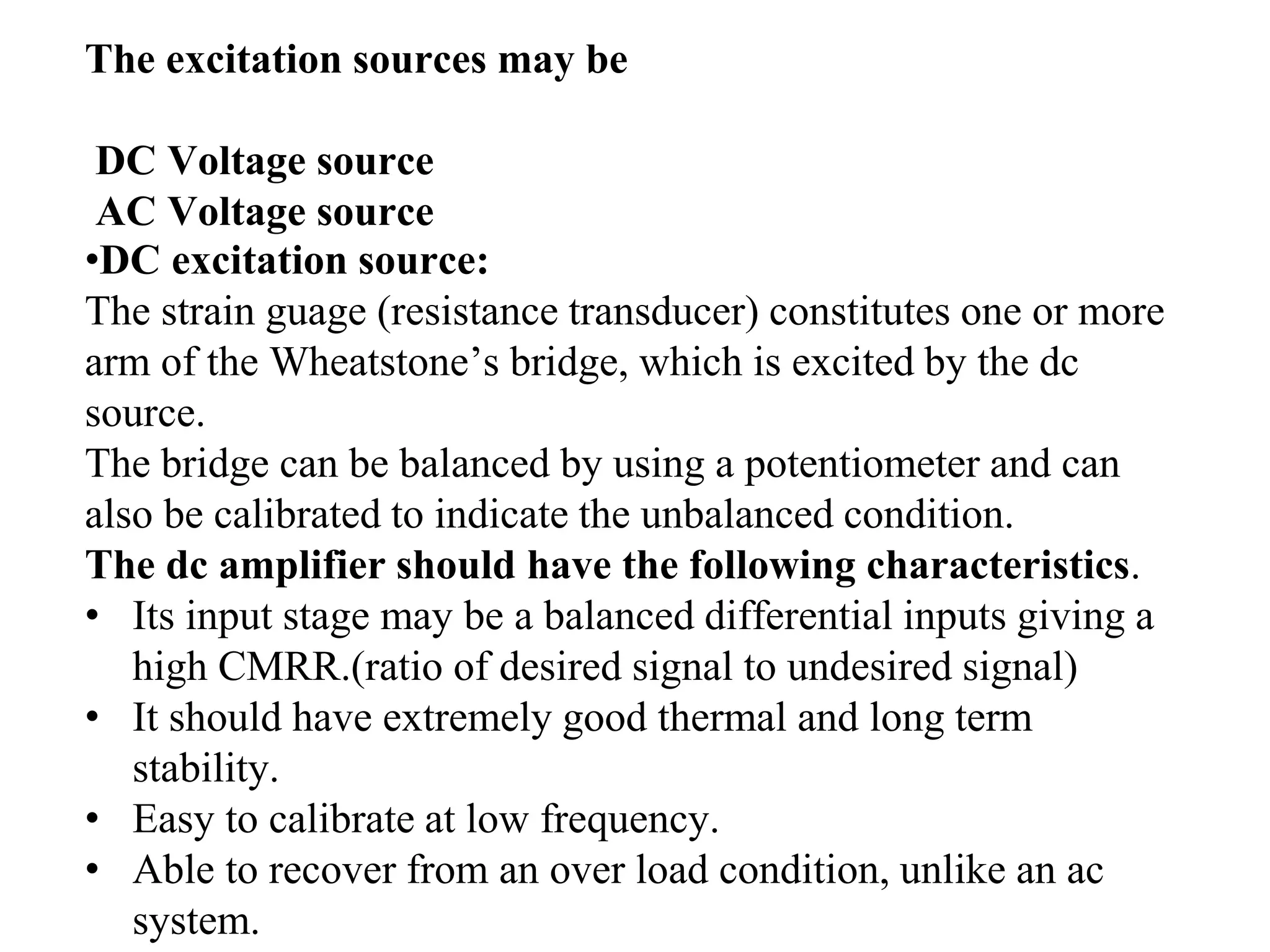 The excitation sources may be
DC Voltage source
AC Voltage source
•DC excitation source:
The strain guage (resistance transducer) constitutes one or more
arm of the Wheatstone’s bridge, which is excited by the dc
source.
The bridge can be balanced by using a potentiometer and can
also be calibrated to indicate the unbalanced condition.
The dc amplifier should have the following characteristics.
• Its input stage may be a balanced differential inputs giving a
high CMRR.(ratio of desired signal to undesired signal)
• It should have extremely good thermal and long term
stability.
• Easy to calibrate at low frequency.
• Able to recover from an over load condition, unlike an ac
system.
 