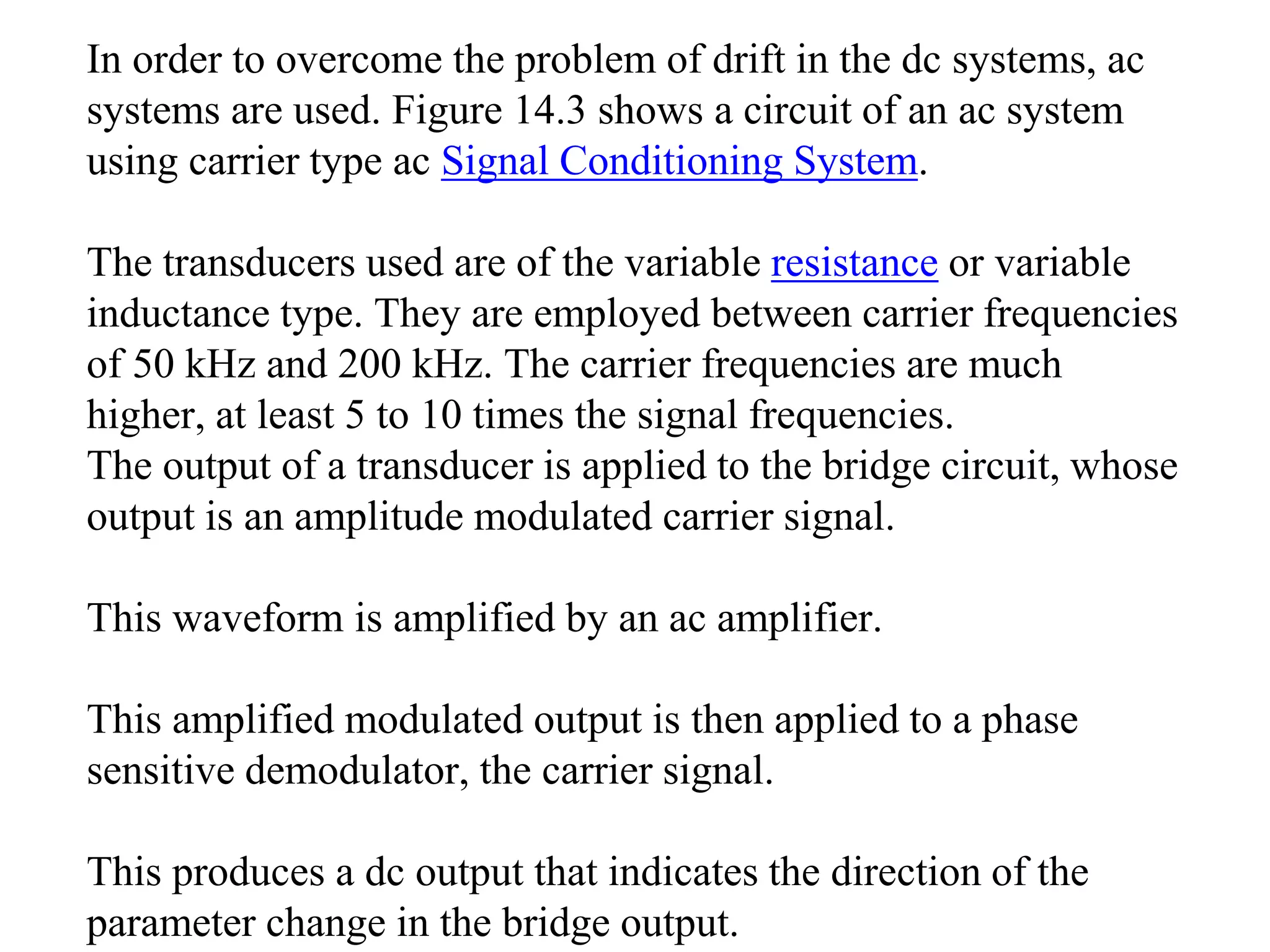 In order to overcome the problem of drift in the dc systems, ac
systems are used. Figure 14.3 shows a circuit of an ac system
using carrier type ac Signal Conditioning System.
The transducers used are of the variable resistance or variable
inductance type. They are employed between carrier frequencies
of 50 kHz and 200 kHz. The carrier frequencies are much
higher, at least 5 to 10 times the signal frequencies.
The output of a transducer is applied to the bridge circuit, whose
output is an amplitude modulated carrier signal.
This waveform is amplified by an ac amplifier.
This amplified modulated output is then applied to a phase
sensitive demodulator, the carrier signal.
This produces a dc output that indicates the direction of the
parameter change in the bridge output.
 