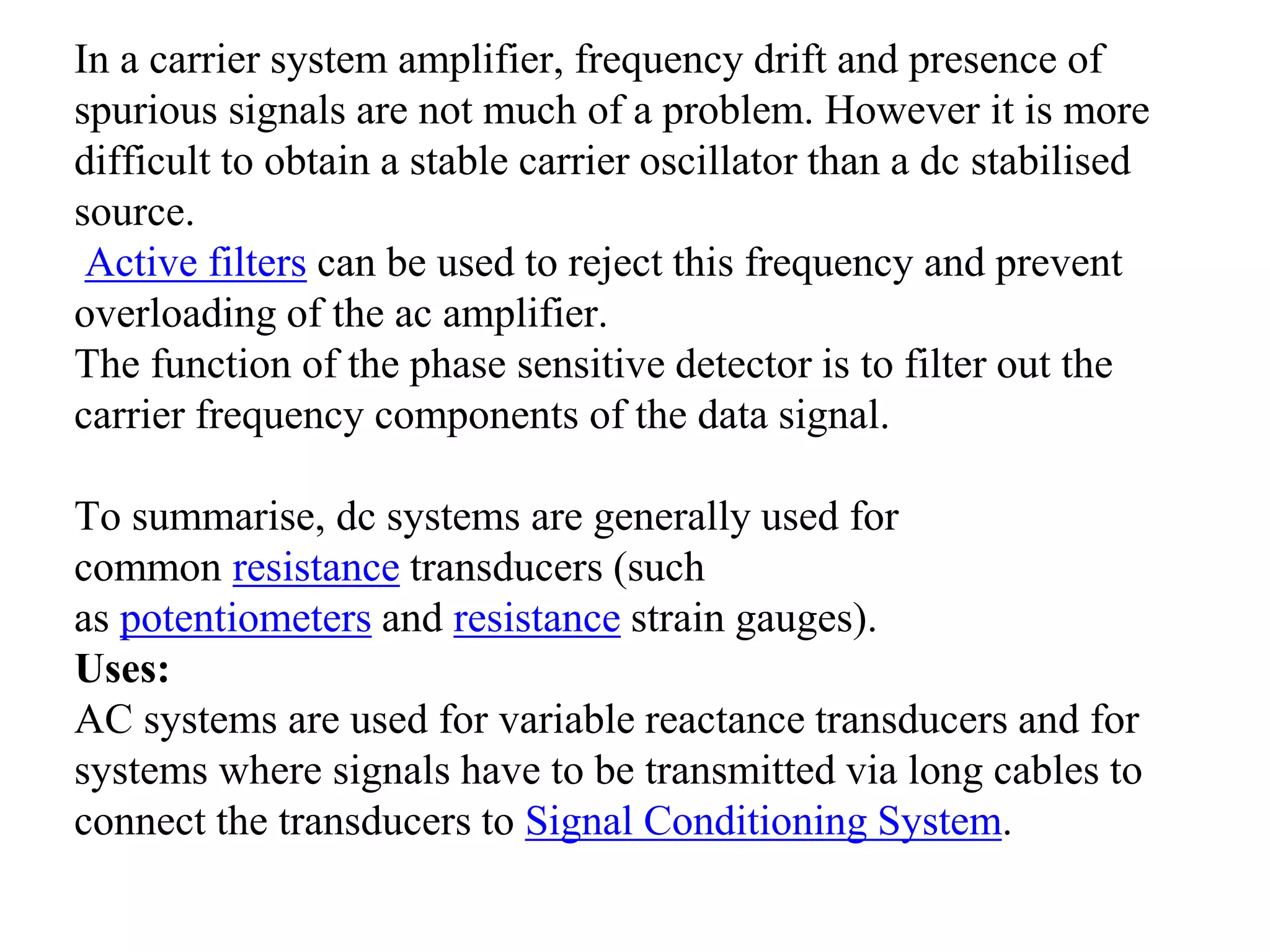 In a carrier system amplifier, frequency drift and presence of
spurious signals are not much of a problem. However it is more
difficult to obtain a stable carrier oscillator than a dc stabilised
source.
Active filters can be used to reject this frequency and prevent
overloading of the ac amplifier.
The function of the phase sensitive detector is to filter out the
carrier frequency components of the data signal.
To summarise, dc systems are generally used for
common resistance transducers (such
as potentiometers and resistance strain gauges).
Uses:
AC systems are used for variable reactance transducers and for
systems where signals have to be transmitted via long cables to
connect the transducers to Signal Conditioning System.
 