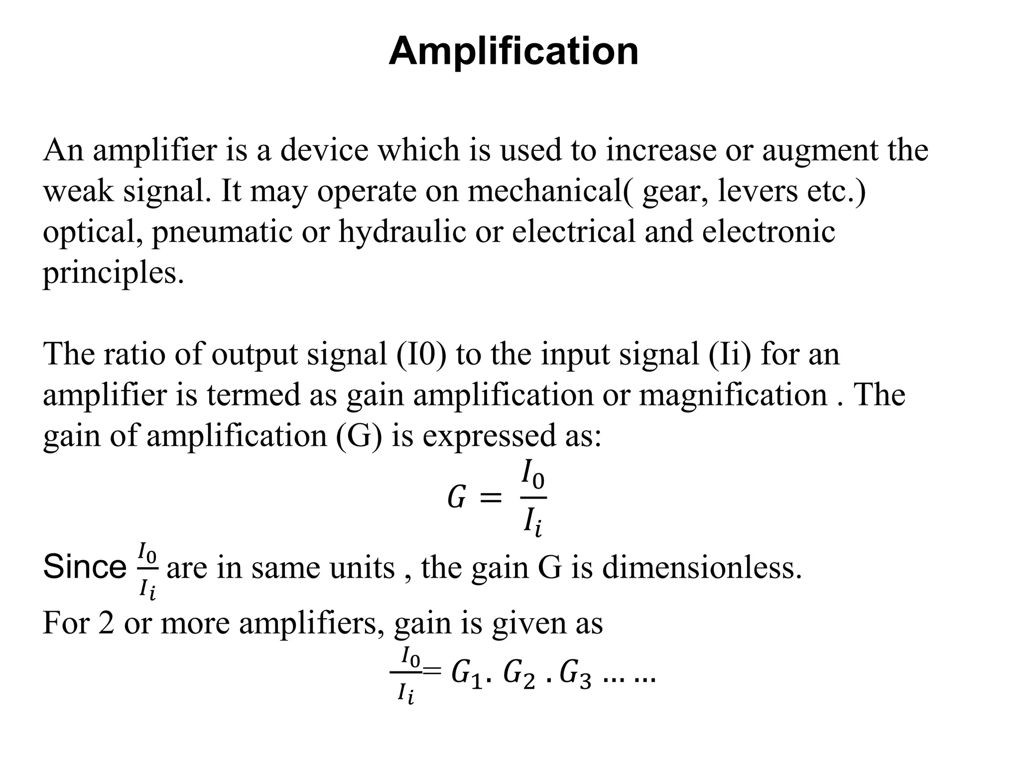 Amplification
An amplifier is a device which is used to increase or augment the
weak signal. It may operate on mechanical( gear, levers etc.)
optical, pneumatic or hydraulic or electrical and electronic
principles.
The ratio of output signal (I0) to the input signal (Ii) for an
amplifier is termed as gain amplification or magnification . The
gain of amplification (G) is expressed as:
𝐺 =
𝐼0
𝐼𝑖
Since
𝐼0
𝐼 𝑖
are in same units , the gain G is dimensionless.
For 2 or more amplifiers, gain is given as
𝐼0
𝐼 𝑖
= 𝐺1. 𝐺2 . 𝐺3 … …
 