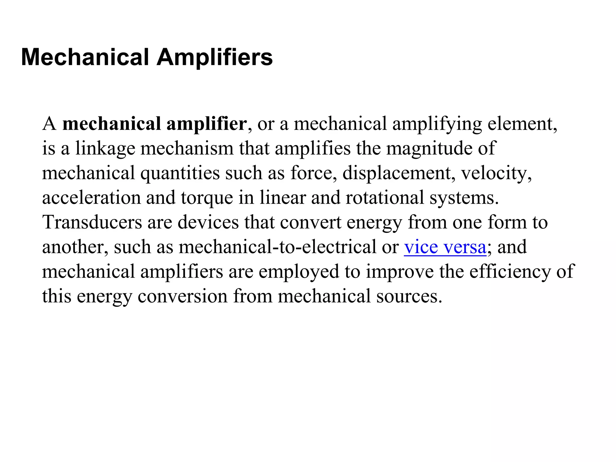 Mechanical Amplifiers
A mechanical amplifier, or a mechanical amplifying element,
is a linkage mechanism that amplifies the magnitude of
mechanical quantities such as force, displacement, velocity,
acceleration and torque in linear and rotational systems.
Transducers are devices that convert energy from one form to
another, such as mechanical-to-electrical or vice versa; and
mechanical amplifiers are employed to improve the efficiency of
this energy conversion from mechanical sources.
 