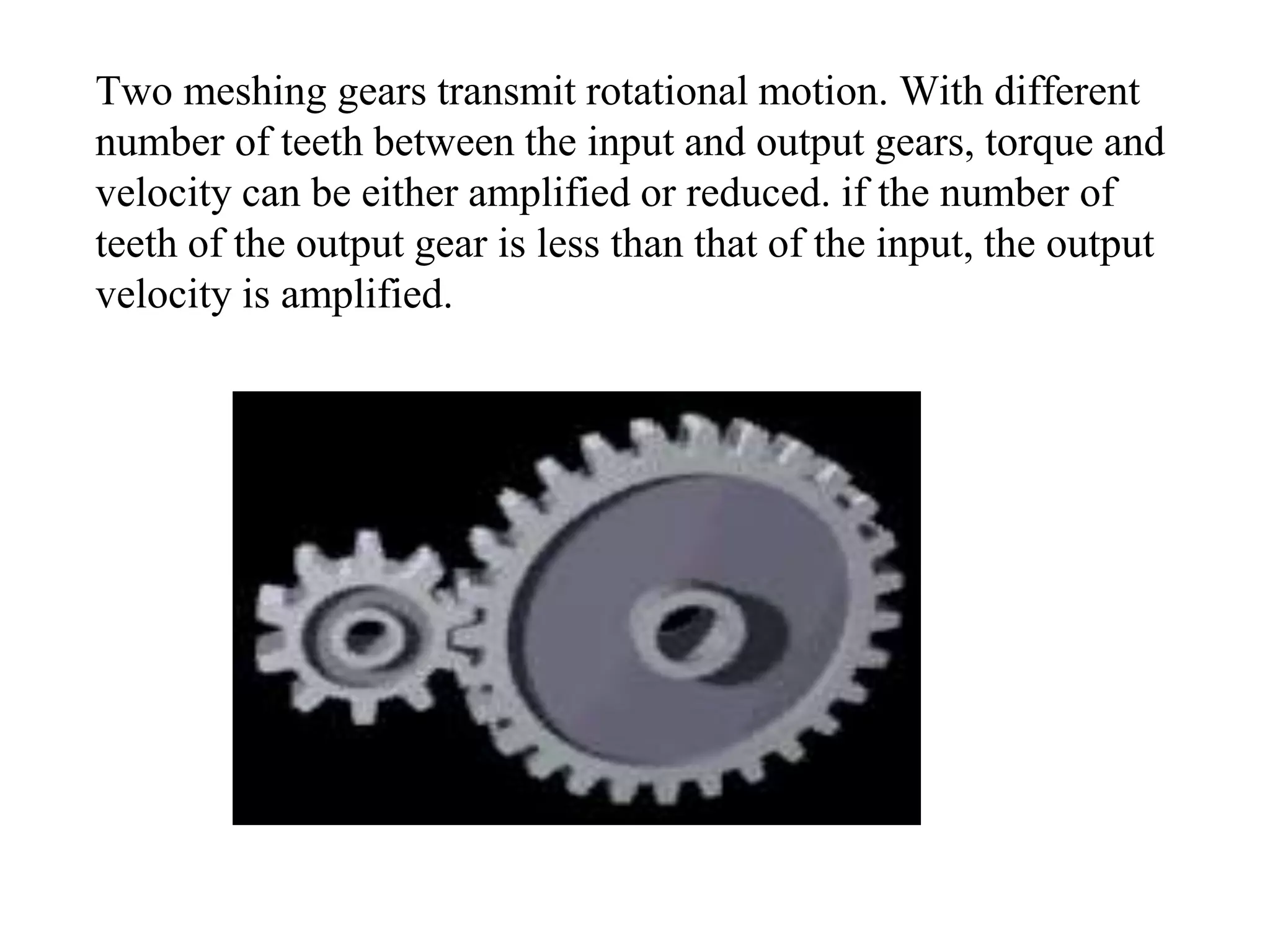 Two meshing gears transmit rotational motion. With different
number of teeth between the input and output gears, torque and
velocity can be either amplified or reduced. if the number of
teeth of the output gear is less than that of the input, the output
velocity is amplified.
 