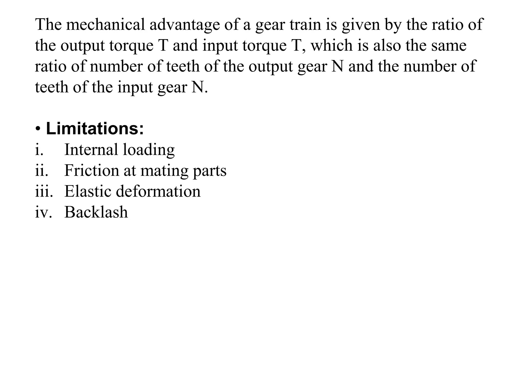 The mechanical advantage of a gear train is given by the ratio of
the output torque T and input torque T, which is also the same
ratio of number of teeth of the output gear N and the number of
teeth of the input gear N.
• Limitations:
i. Internal loading
ii. Friction at mating parts
iii. Elastic deformation
iv. Backlash
 
