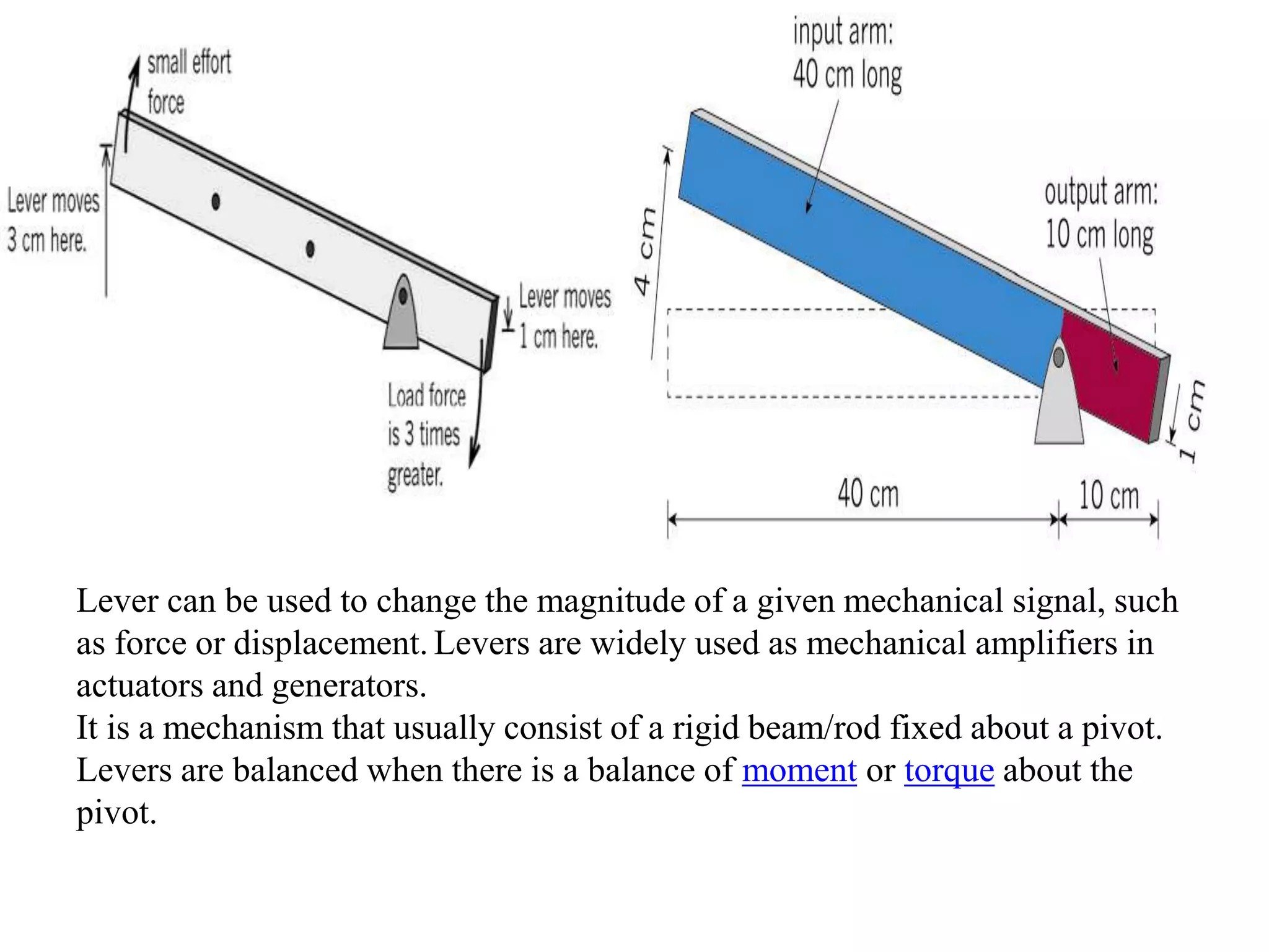 Lever can be used to change the magnitude of a given mechanical signal, such
as force or displacement. Levers are widely used as mechanical amplifiers in
actuators and generators.
It is a mechanism that usually consist of a rigid beam/rod fixed about a pivot.
Levers are balanced when there is a balance of moment or torque about the
pivot.
 