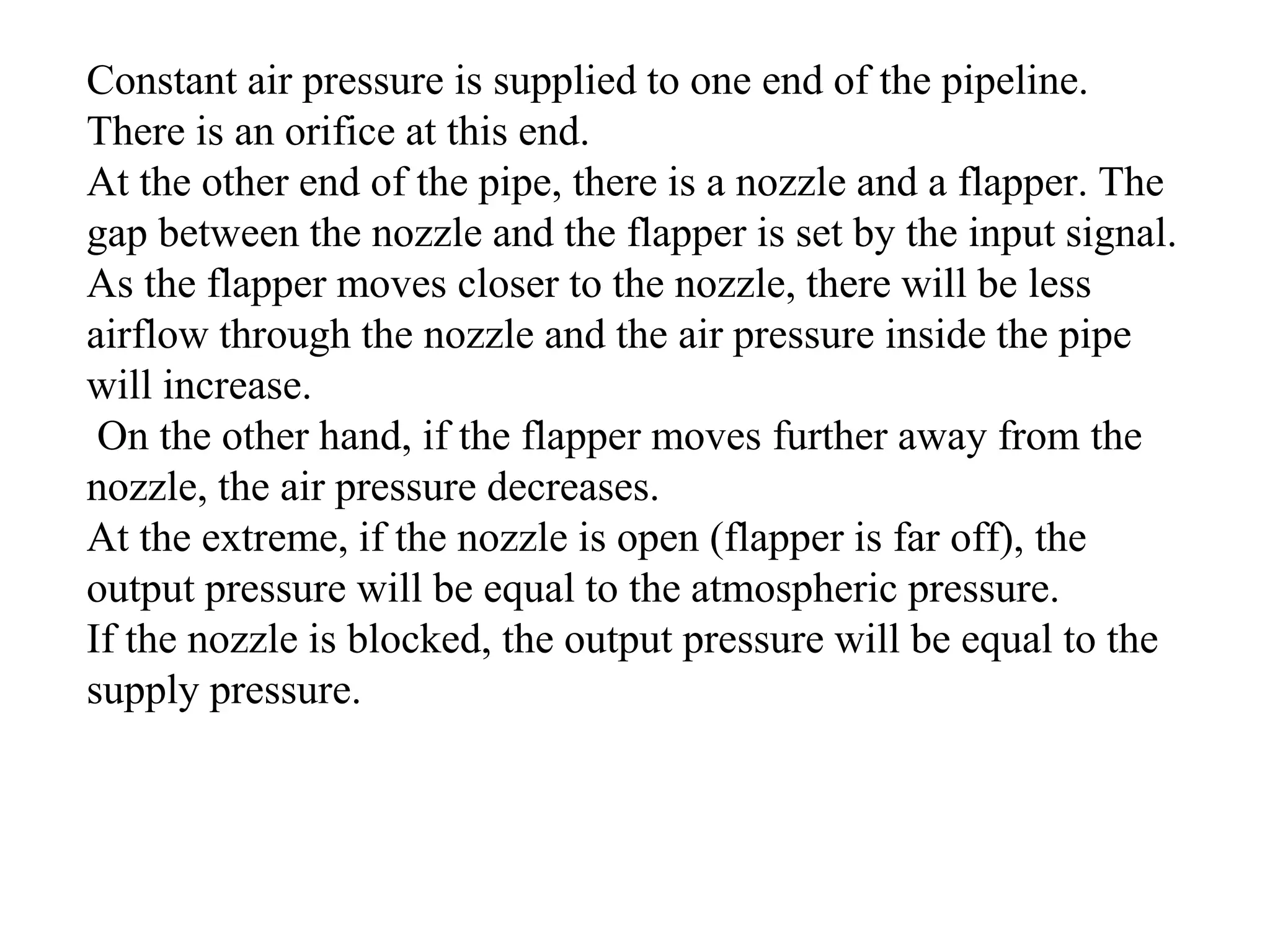 Constant air pressure is supplied to one end of the pipeline.
There is an orifice at this end.
At the other end of the pipe, there is a nozzle and a flapper. The
gap between the nozzle and the flapper is set by the input signal.
As the flapper moves closer to the nozzle, there will be less
airflow through the nozzle and the air pressure inside the pipe
will increase.
On the other hand, if the flapper moves further away from the
nozzle, the air pressure decreases.
At the extreme, if the nozzle is open (flapper is far off), the
output pressure will be equal to the atmospheric pressure.
If the nozzle is blocked, the output pressure will be equal to the
supply pressure.
 