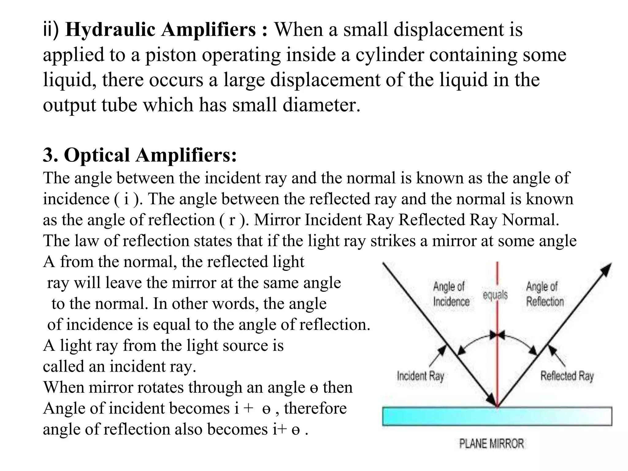 ii) Hydraulic Amplifiers : When a small displacement is
applied to a piston operating inside a cylinder containing some
liquid, there occurs a large displacement of the liquid in the
output tube which has small diameter.
3. Optical Amplifiers:
The angle between the incident ray and the normal is known as the angle of
incidence ( i ). The angle between the reflected ray and the normal is known
as the angle of reflection ( r ). Mirror Incident Ray Reflected Ray Normal.
The law of reflection states that if the light ray strikes a mirror at some angle
A from the normal, the reflected light
ray will leave the mirror at the same angle
to the normal. In other words, the angle
of incidence is equal to the angle of reflection.
A light ray from the light source is
called an incident ray.
When mirror rotates through an angle ө then
Angle of incident becomes i + ө , therefore
angle of reflection also becomes i+ ө .
 