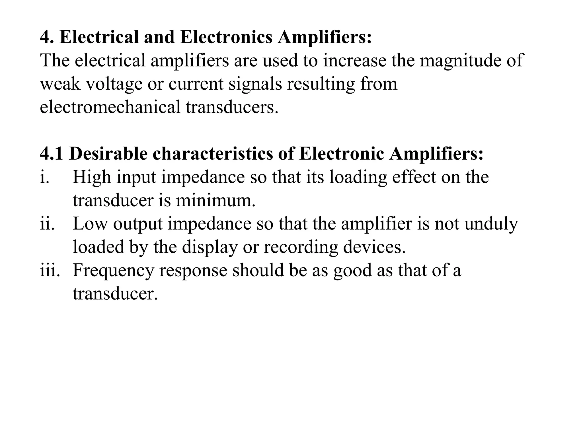 4. Electrical and Electronics Amplifiers:
The electrical amplifiers are used to increase the magnitude of
weak voltage or current signals resulting from
electromechanical transducers.
4.1 Desirable characteristics of Electronic Amplifiers:
i. High input impedance so that its loading effect on the
transducer is minimum.
ii. Low output impedance so that the amplifier is not unduly
loaded by the display or recording devices.
iii. Frequency response should be as good as that of a
transducer.
 