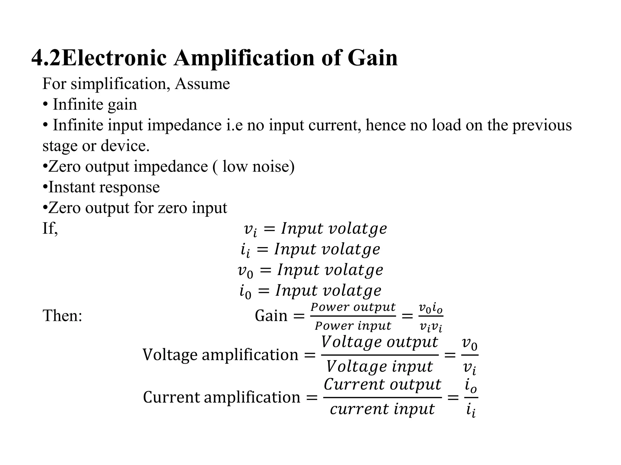 4.2Electronic Amplification of Gain
For simplification, Assume
• Infinite gain
• Infinite input impedance i.e no input current, hence no load on the previous
stage or device.
•Zero output impedance ( low noise)
•Instant response
•Zero output for zero input
If, 𝑣𝑖 = 𝐼𝑛𝑝𝑢𝑡 𝑣𝑜𝑙𝑎𝑡𝑔𝑒
𝑖𝑖 = 𝐼𝑛𝑝𝑢𝑡 𝑣𝑜𝑙𝑎𝑡𝑔𝑒
𝑣0 = 𝐼𝑛𝑝𝑢𝑡 𝑣𝑜𝑙𝑎𝑡𝑔𝑒
𝑖0 = 𝐼𝑛𝑝𝑢𝑡 𝑣𝑜𝑙𝑎𝑡𝑔𝑒
Then: Gain =
𝑃𝑜𝑤𝑒𝑟 𝑜𝑢𝑡𝑝𝑢𝑡
𝑃𝑜𝑤𝑒𝑟 𝑖𝑛𝑝𝑢𝑡
=
𝑣0 𝑖 𝑜
𝑣 𝑖 𝑣 𝑖
Voltage amplification =
𝑉𝑜𝑙𝑡𝑎𝑔𝑒 𝑜𝑢𝑡𝑝𝑢𝑡
𝑉𝑜𝑙𝑡𝑎𝑔𝑒 𝑖𝑛𝑝𝑢𝑡
=
𝑣0
𝑣𝑖
Current amplification =
𝐶𝑢𝑟𝑟𝑒𝑛𝑡 𝑜𝑢𝑡𝑝𝑢𝑡
𝑐𝑢𝑟𝑟𝑒𝑛𝑡 𝑖𝑛𝑝𝑢𝑡
=
𝑖 𝑜
𝑖𝑖
 