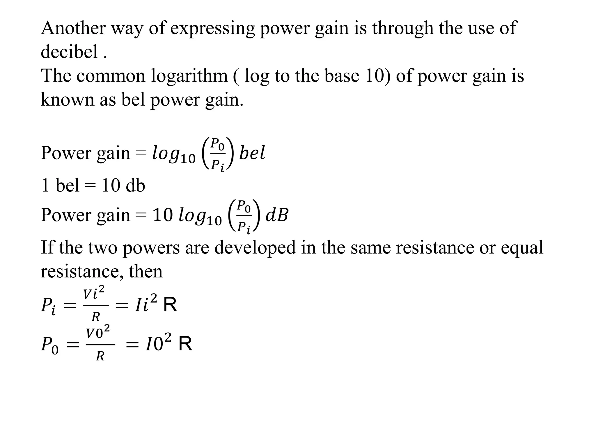 Another way of expressing power gain is through the use of
decibel .
The common logarithm ( log to the base 10) of power gain is
known as bel power gain.
Power gain = 𝑙𝑜𝑔10
𝑃0
𝑃 𝑖
𝑏𝑒𝑙
1 bel = 10 db
Power gain = 10 𝑙𝑜𝑔10
𝑃0
𝑃 𝑖
𝑑𝐵
If the two powers are developed in the same resistance or equal
resistance, then
𝑃𝑖 =
𝑉𝑖2
𝑅
= 𝐼𝑖2
R
𝑃0 =
𝑉02
𝑅
= 𝐼02
R
 