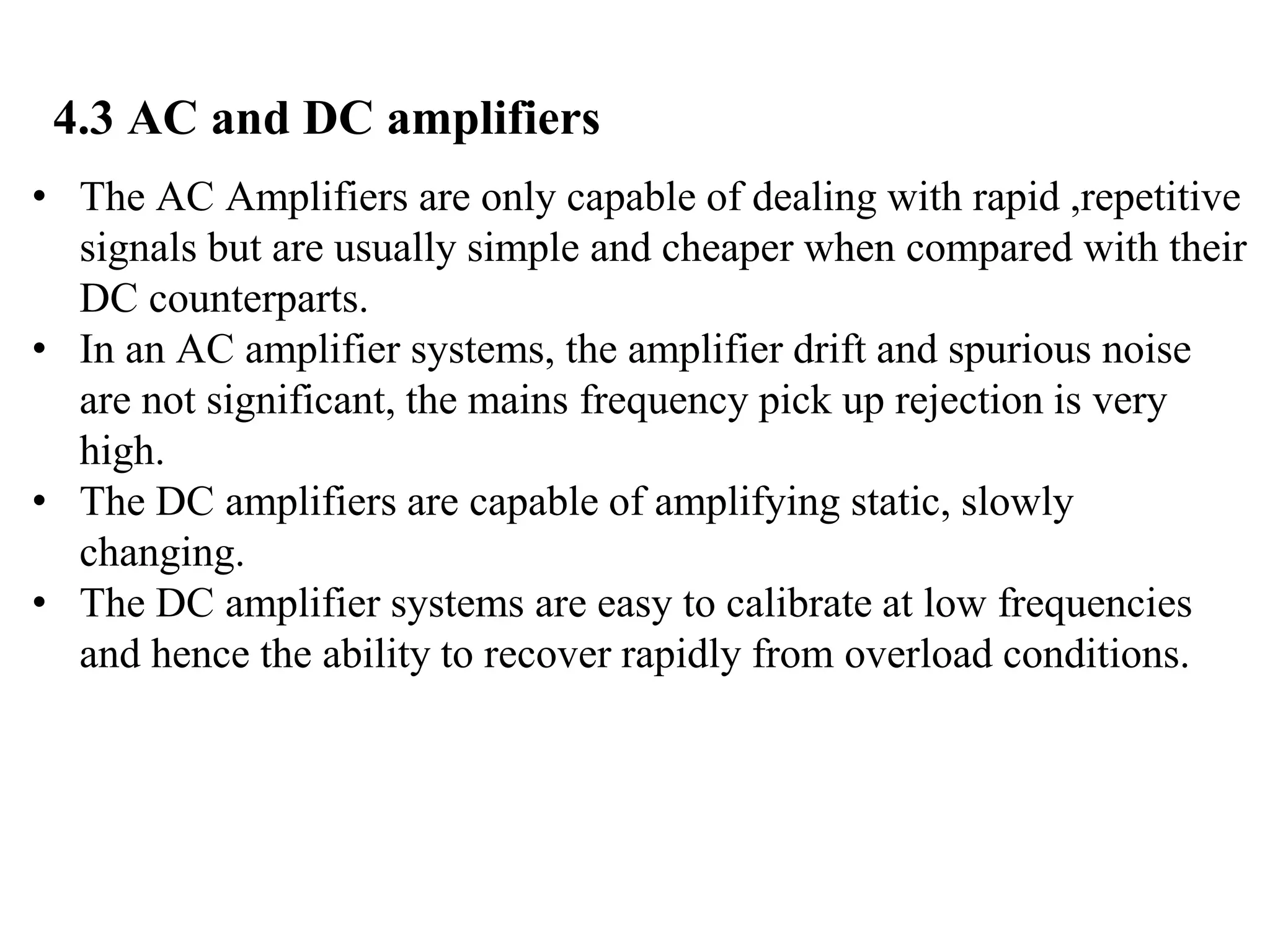 4.3 AC and DC amplifiers
• The AC Amplifiers are only capable of dealing with rapid ,repetitive
signals but are usually simple and cheaper when compared with their
DC counterparts.
• In an AC amplifier systems, the amplifier drift and spurious noise
are not significant, the mains frequency pick up rejection is very
high.
• The DC amplifiers are capable of amplifying static, slowly
changing.
• The DC amplifier systems are easy to calibrate at low frequencies
and hence the ability to recover rapidly from overload conditions.
 