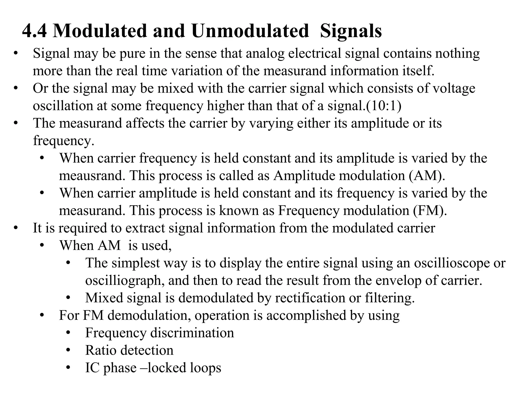 4.4 Modulated and Unmodulated Signals
• Signal may be pure in the sense that analog electrical signal contains nothing
more than the real time variation of the measurand information itself.
• Or the signal may be mixed with the carrier signal which consists of voltage
oscillation at some frequency higher than that of a signal.(10:1)
• The measurand affects the carrier by varying either its amplitude or its
frequency.
• When carrier frequency is held constant and its amplitude is varied by the
meausrand. This process is called as Amplitude modulation (AM).
• When carrier amplitude is held constant and its frequency is varied by the
measurand. This process is known as Frequency modulation (FM).
• It is required to extract signal information from the modulated carrier
• When AM is used,
• The simplest way is to display the entire signal using an oscillioscope or
oscilliograph, and then to read the result from the envelop of carrier.
• Mixed signal is demodulated by rectification or filtering.
• For FM demodulation, operation is accomplished by using
• Frequency discrimination
• Ratio detection
• IC phase –locked loops
 