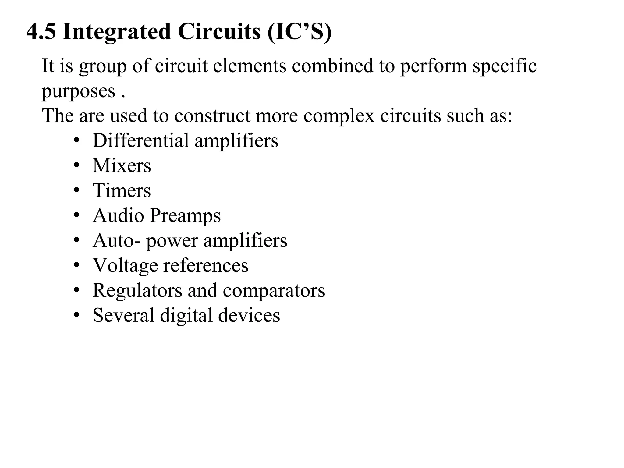 4.5 Integrated Circuits (IC’S)
It is group of circuit elements combined to perform specific
purposes .
The are used to construct more complex circuits such as:
• Differential amplifiers
• Mixers
• Timers
• Audio Preamps
• Auto- power amplifiers
• Voltage references
• Regulators and comparators
• Several digital devices
 