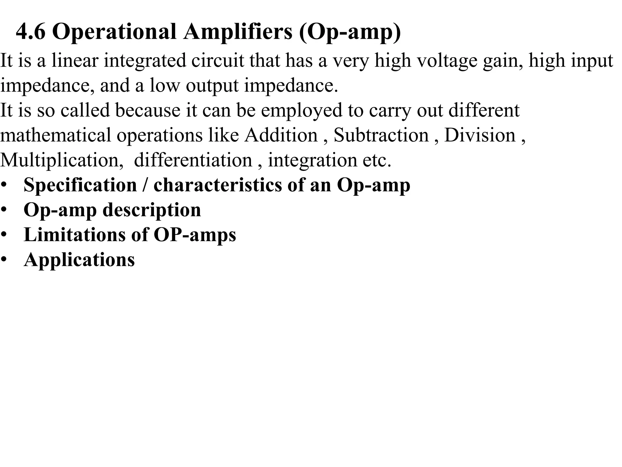 4.6 Operational Amplifiers (Op-amp)
It is a linear integrated circuit that has a very high voltage gain, high input
impedance, and a low output impedance.
It is so called because it can be employed to carry out different
mathematical operations like Addition , Subtraction , Division ,
Multiplication, differentiation , integration etc.
• Specification / characteristics of an Op-amp
• Op-amp description
• Limitations of OP-amps
• Applications
 