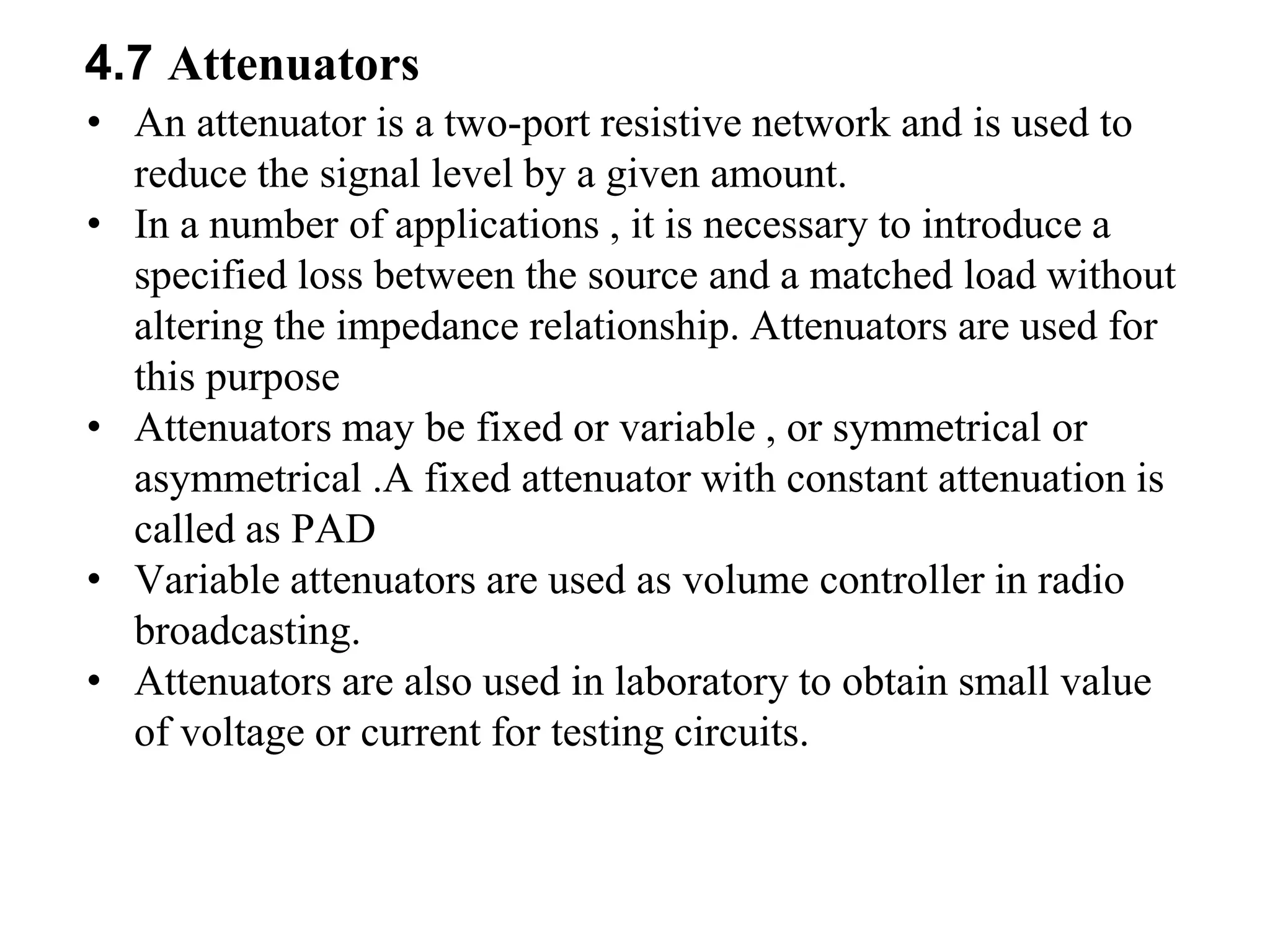 4.7 Attenuators
• An attenuator is a two-port resistive network and is used to
reduce the signal level by a given amount.
• In a number of applications , it is necessary to introduce a
specified loss between the source and a matched load without
altering the impedance relationship. Attenuators are used for
this purpose
• Attenuators may be fixed or variable , or symmetrical or
asymmetrical .A fixed attenuator with constant attenuation is
called as PAD
• Variable attenuators are used as volume controller in radio
broadcasting.
• Attenuators are also used in laboratory to obtain small value
of voltage or current for testing circuits.
 