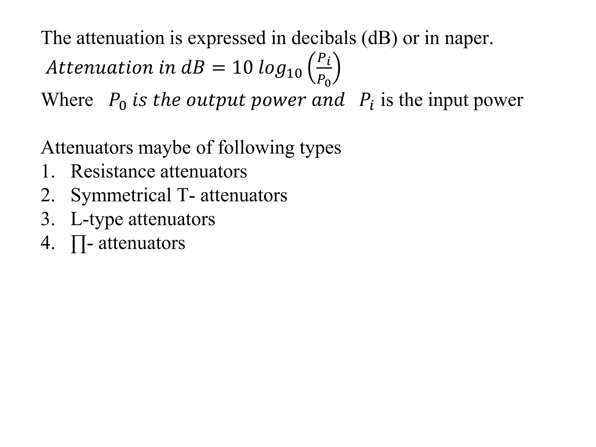 The attenuation is expressed in decibals (dB) or in naper.
𝐴𝑡𝑡𝑒𝑛𝑢𝑎𝑡𝑖𝑜𝑛 𝑖𝑛 𝑑𝐵 = 10 𝑙𝑜𝑔10
𝑃 𝑖
𝑃0
Where 𝑃0 𝑖𝑠 𝑡ℎ𝑒 𝑜𝑢𝑡𝑝𝑢𝑡 𝑝𝑜𝑤𝑒𝑟 𝑎𝑛𝑑 𝑃𝑖 is the input power
Attenuators maybe of following types
1. Resistance attenuators
2. Symmetrical T- attenuators
3. L-type attenuators
4. ∏- attenuators
 