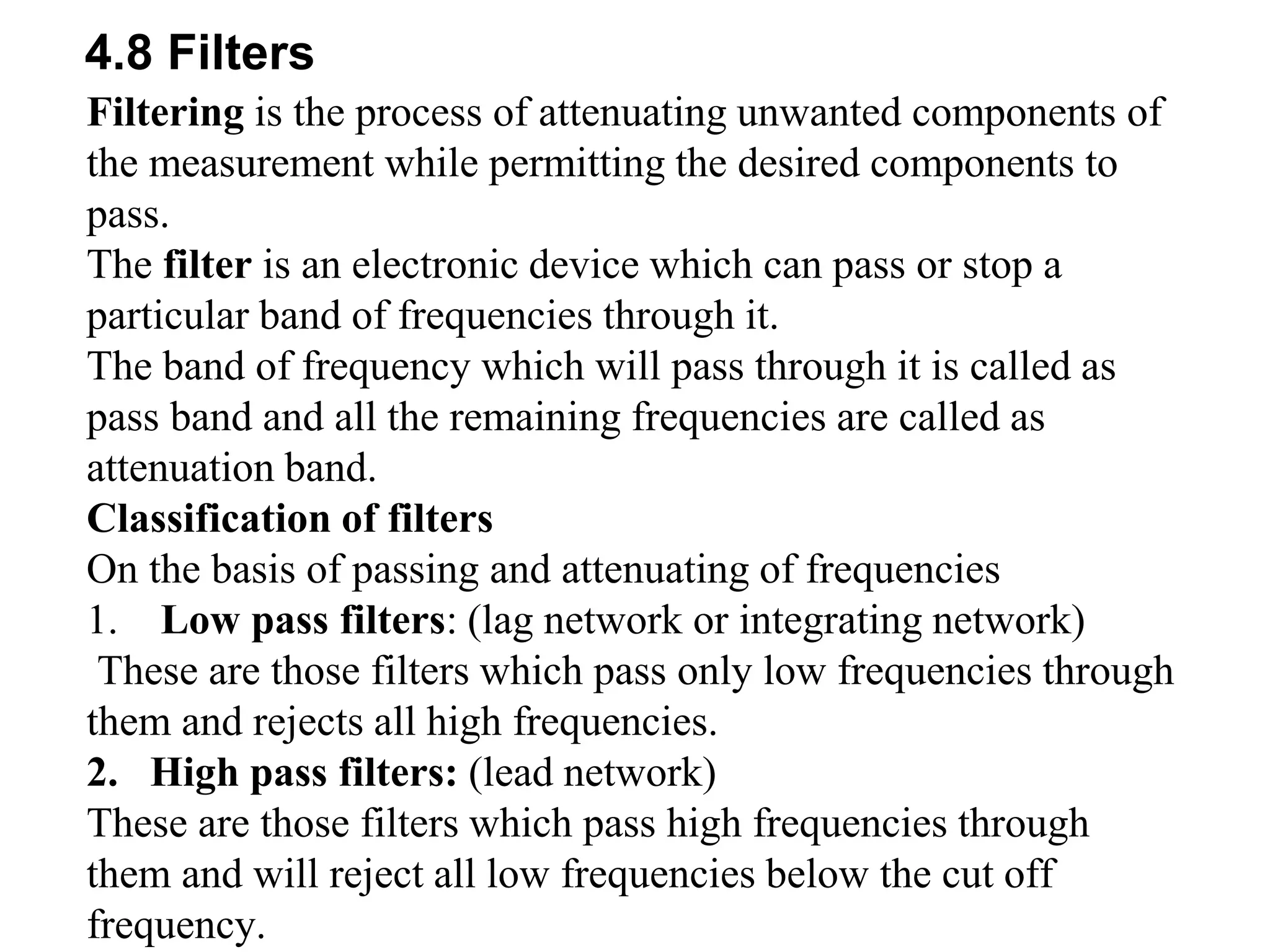 4.8 Filters
Filtering is the process of attenuating unwanted components of
the measurement while permitting the desired components to
pass.
The filter is an electronic device which can pass or stop a
particular band of frequencies through it.
The band of frequency which will pass through it is called as
pass band and all the remaining frequencies are called as
attenuation band.
Classification of filters
On the basis of passing and attenuating of frequencies
1. Low pass filters: (lag network or integrating network)
These are those filters which pass only low frequencies through
them and rejects all high frequencies.
2. High pass filters: (lead network)
These are those filters which pass high frequencies through
them and will reject all low frequencies below the cut off
frequency.
 