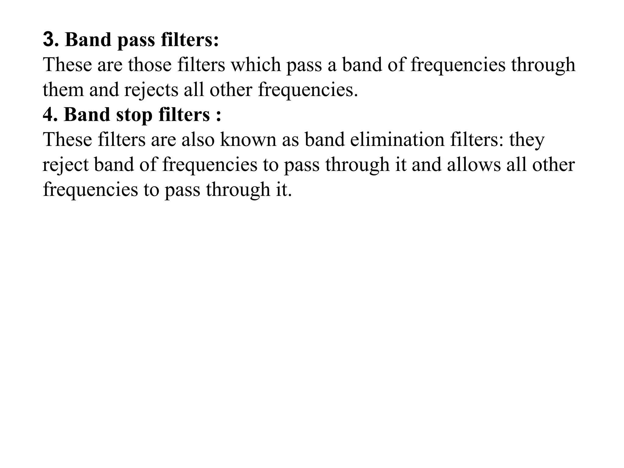 3. Band pass filters:
These are those filters which pass a band of frequencies through
them and rejects all other frequencies.
4. Band stop filters :
These filters are also known as band elimination filters: they
reject band of frequencies to pass through it and allows all other
frequencies to pass through it.
 