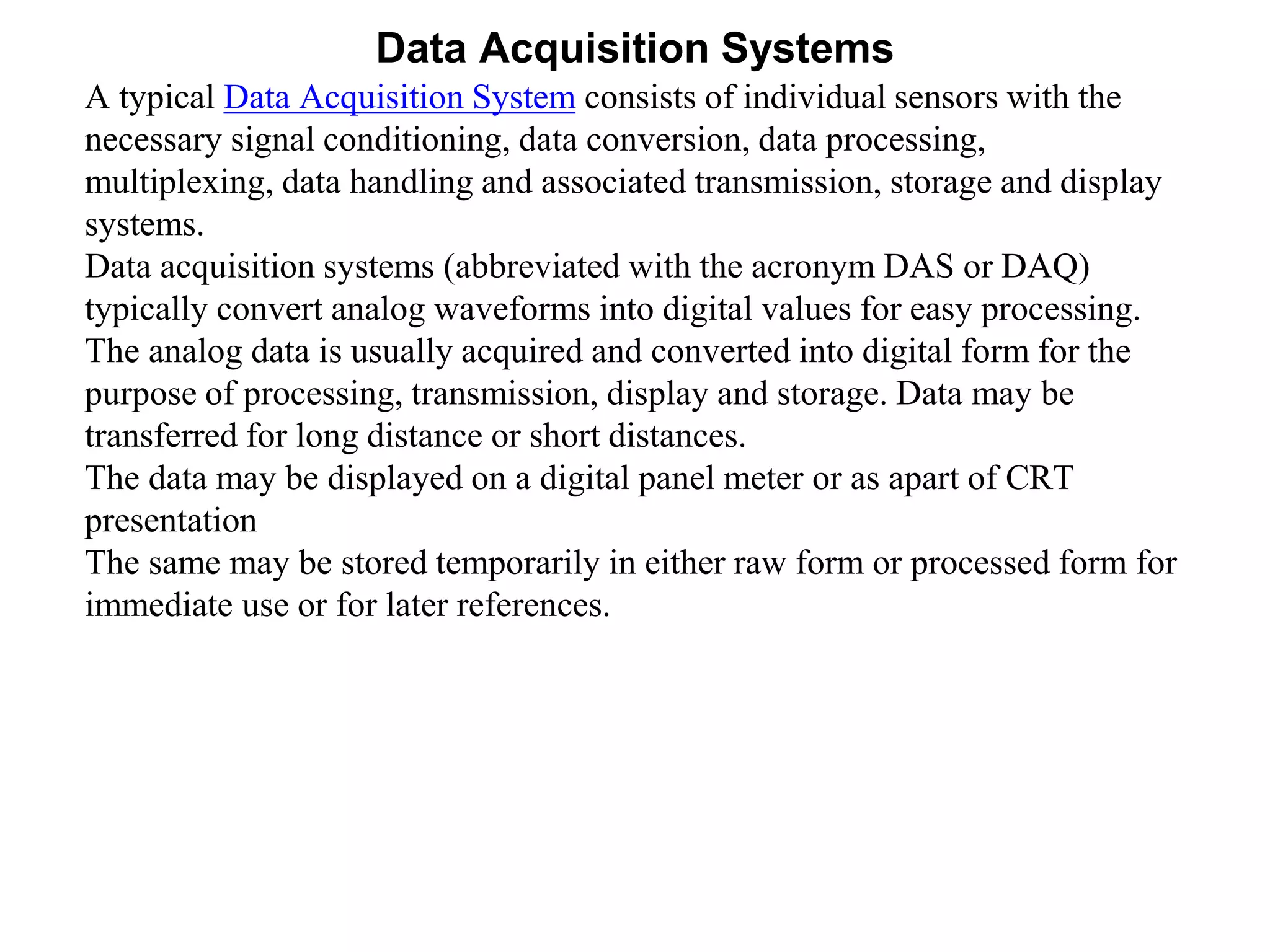 Data Acquisition Systems
A typical Data Acquisition System consists of individual sensors with the
necessary signal conditioning, data conversion, data processing,
multiplexing, data handling and associated transmission, storage and display
systems.
Data acquisition systems (abbreviated with the acronym DAS or DAQ)
typically convert analog waveforms into digital values for easy processing.
The analog data is usually acquired and converted into digital form for the
purpose of processing, transmission, display and storage. Data may be
transferred for long distance or short distances.
The data may be displayed on a digital panel meter or as apart of CRT
presentation
The same may be stored temporarily in either raw form or processed form for
immediate use or for later references.
 