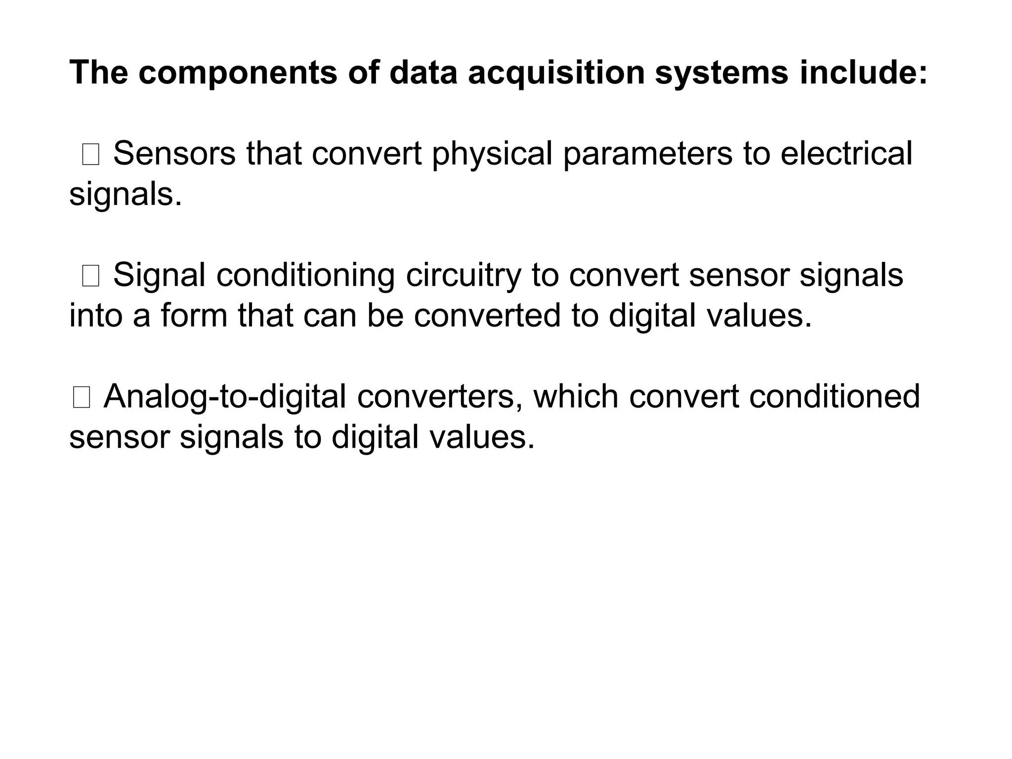 The components of data acquisition systems include:
Sensors that convert physical parameters to electrical
signals.
Signal conditioning circuitry to convert sensor signals
into a form that can be converted to digital values.
Analog-to-digital converters, which convert conditioned
sensor signals to digital values.
 