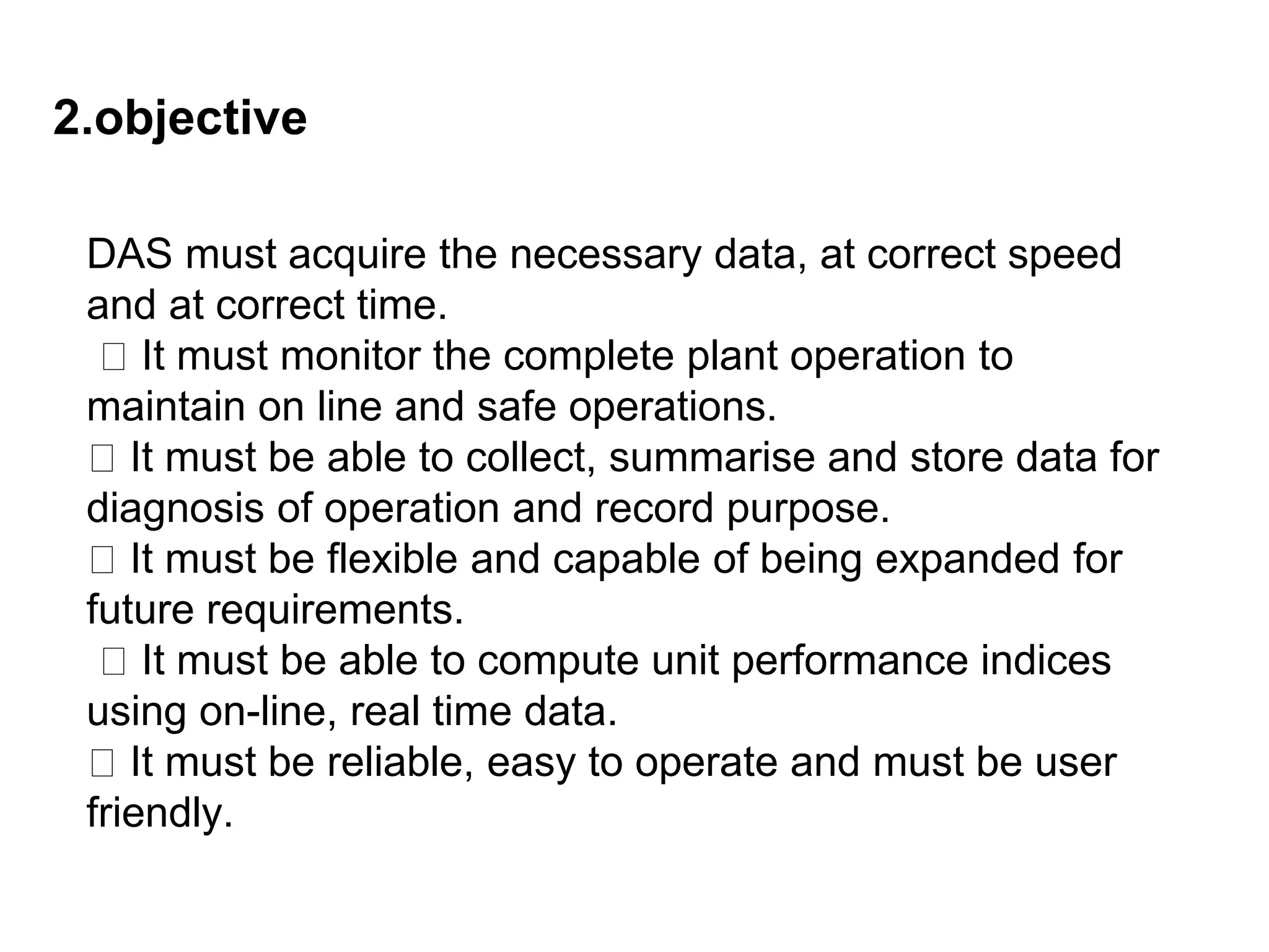 2.objective
DAS must acquire the necessary data, at correct speed
and at correct time.
It must monitor the complete plant operation to
maintain on line and safe operations.
It must be able to collect, summarise and store data for
diagnosis of operation and record purpose.
It must be flexible and capable of being expanded for
future requirements.
It must be able to compute unit performance indices
using on-line, real time data.
It must be reliable, easy to operate and must be user
friendly.
 