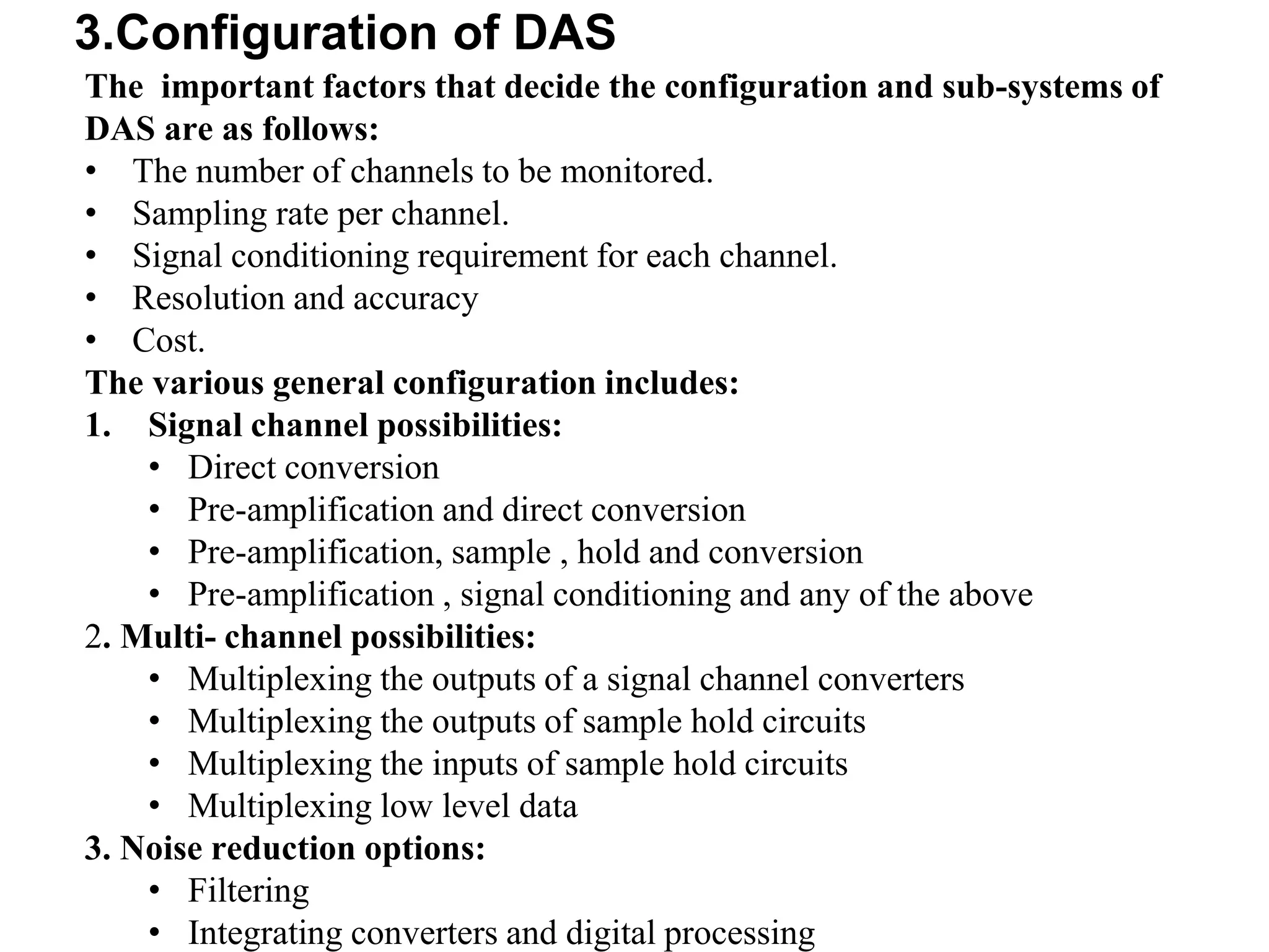 3.Configuration of DAS
The important factors that decide the configuration and sub-systems of
DAS are as follows:
• The number of channels to be monitored.
• Sampling rate per channel.
• Signal conditioning requirement for each channel.
• Resolution and accuracy
• Cost.
The various general configuration includes:
1. Signal channel possibilities:
• Direct conversion
• Pre-amplification and direct conversion
• Pre-amplification, sample , hold and conversion
• Pre-amplification , signal conditioning and any of the above
2. Multi- channel possibilities:
• Multiplexing the outputs of a signal channel converters
• Multiplexing the outputs of sample hold circuits
• Multiplexing the inputs of sample hold circuits
• Multiplexing low level data
3. Noise reduction options:
• Filtering
• Integrating converters and digital processing
 
