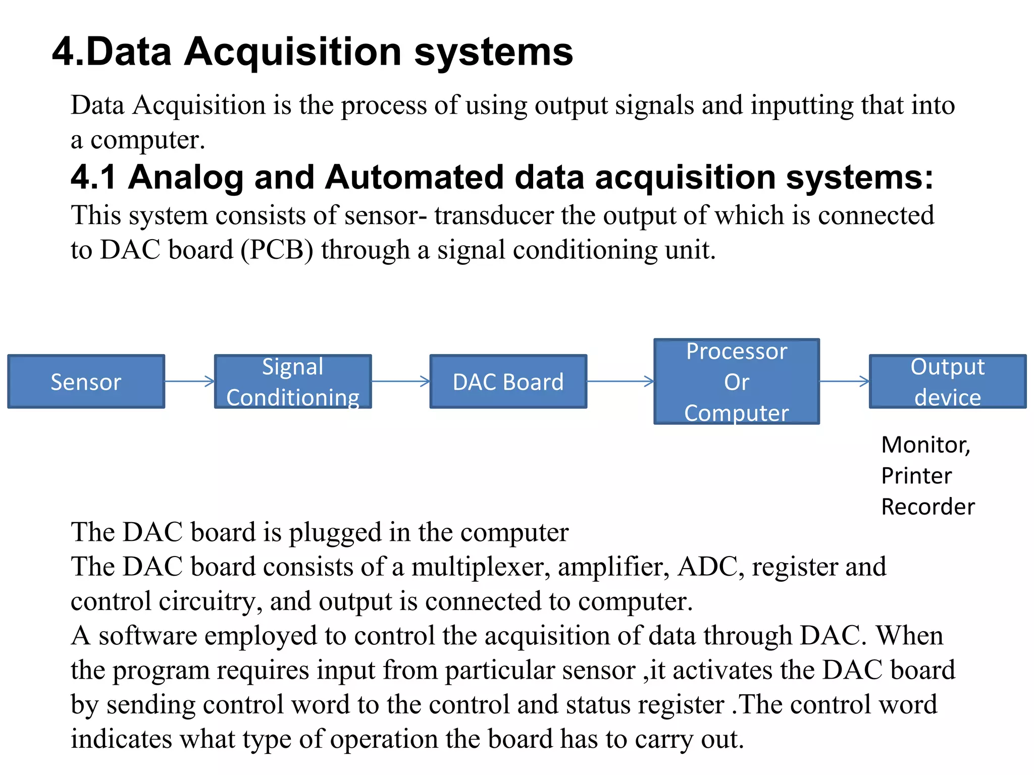 4.Data Acquisition systems
Data Acquisition is the process of using output signals and inputting that into
a computer.
4.1 Analog and Automated data acquisition systems:
This system consists of sensor- transducer the output of which is connected
to DAC board (PCB) through a signal conditioning unit.
The DAC board is plugged in the computer
The DAC board consists of a multiplexer, amplifier, ADC, register and
control circuitry, and output is connected to computer.
A software employed to control the acquisition of data through DAC. When
the program requires input from particular sensor ,it activates the DAC board
by sending control word to the control and status register .The control word
indicates what type of operation the board has to carry out.
Sensor
Signal
Conditioning
DAC Board
Processor
Or
Computer
Output
device
Monitor,
Printer
Recorder
 