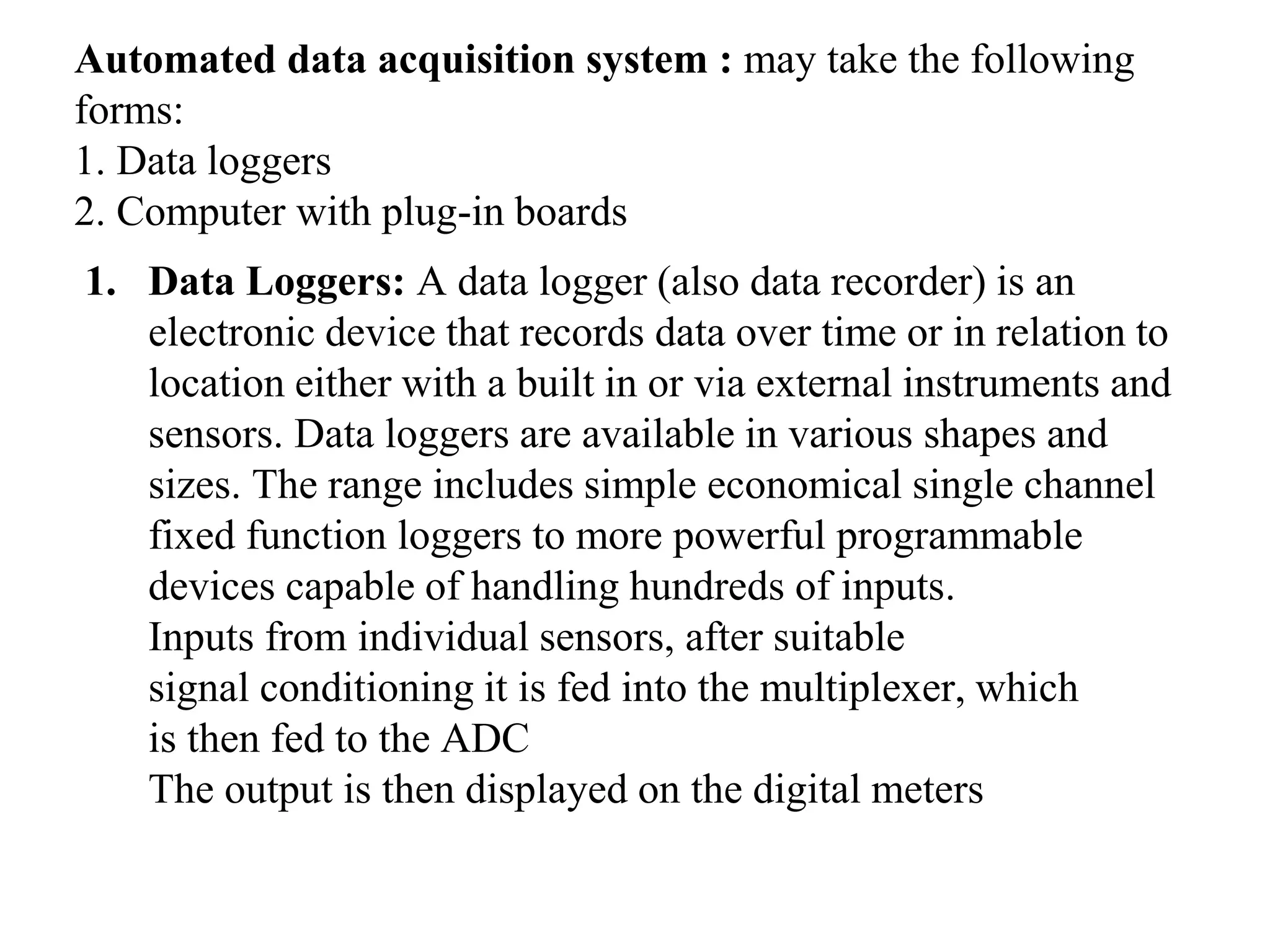 Automated data acquisition system : may take the following
forms:
1. Data loggers
2. Computer with plug-in boards
1. Data Loggers: A data logger (also data recorder) is an
electronic device that records data over time or in relation to
location either with a built in or via external instruments and
sensors. Data loggers are available in various shapes and
sizes. The range includes simple economical single channel
fixed function loggers to more powerful programmable
devices capable of handling hundreds of inputs.
Inputs from individual sensors, after suitable
signal conditioning it is fed into the multiplexer, which
is then fed to the ADC
The output is then displayed on the digital meters
 