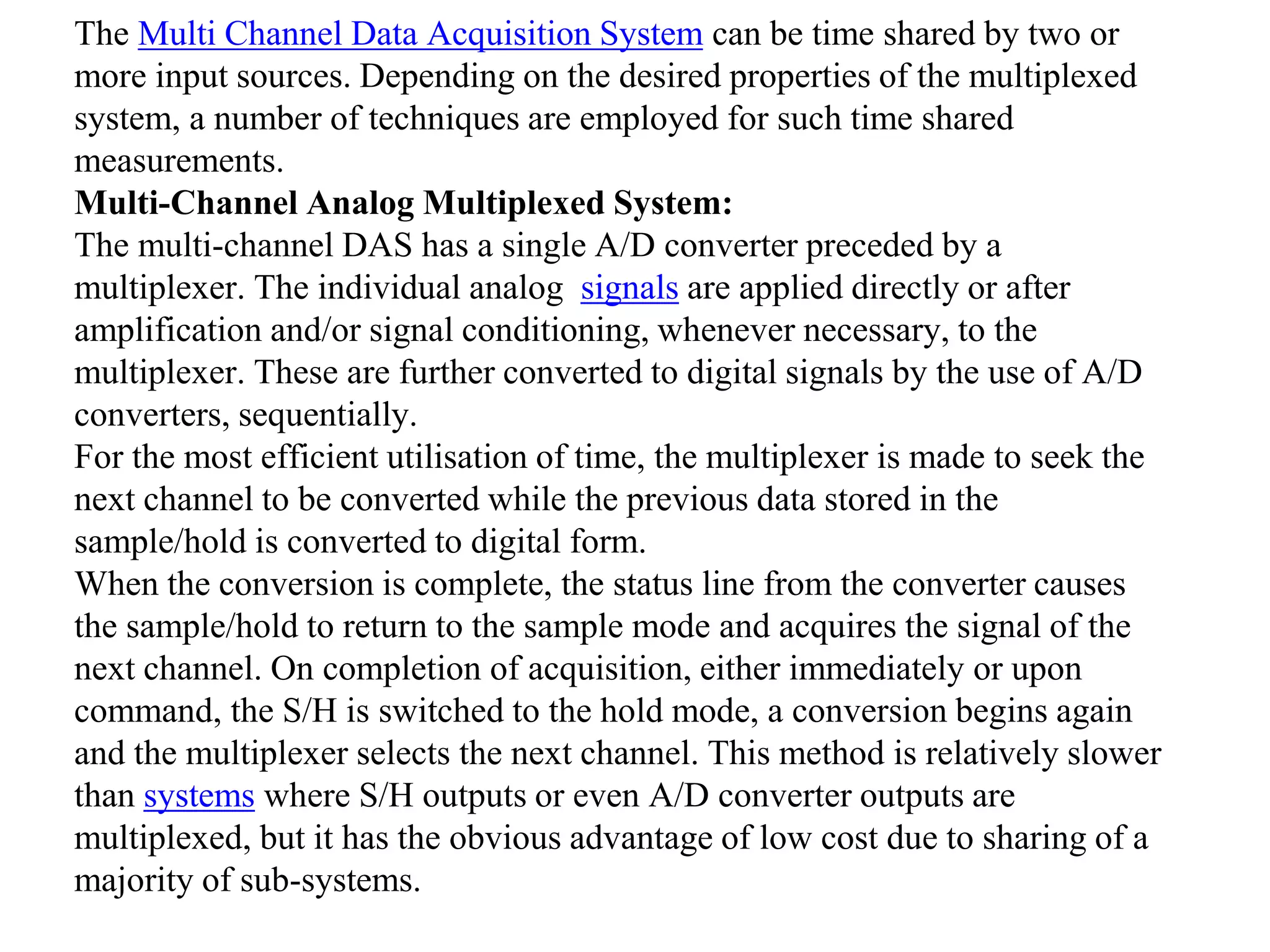 The Multi Channel Data Acquisition System can be time shared by two or
more input sources. Depending on the desired properties of the multiplexed
system, a number of techniques are employed for such time shared
measurements.
Multi-Channel Analog Multiplexed System:
The multi-channel DAS has a single A/D converter preceded by a
multiplexer. The individual analog signals are applied directly or after
amplification and/or signal conditioning, whenever necessary, to the
multiplexer. These are further converted to digital signals by the use of A/D
converters, sequentially.
For the most efficient utilisation of time, the multiplexer is made to seek the
next channel to be converted while the previous data stored in the
sample/hold is converted to digital form.
When the conversion is complete, the status line from the converter causes
the sample/hold to return to the sample mode and acquires the signal of the
next channel. On completion of acquisition, either immediately or upon
command, the S/H is switched to the hold mode, a conversion begins again
and the multiplexer selects the next channel. This method is relatively slower
than systems where S/H outputs or even A/D converter outputs are
multiplexed, but it has the obvious advantage of low cost due to sharing of a
majority of sub-systems.
 
