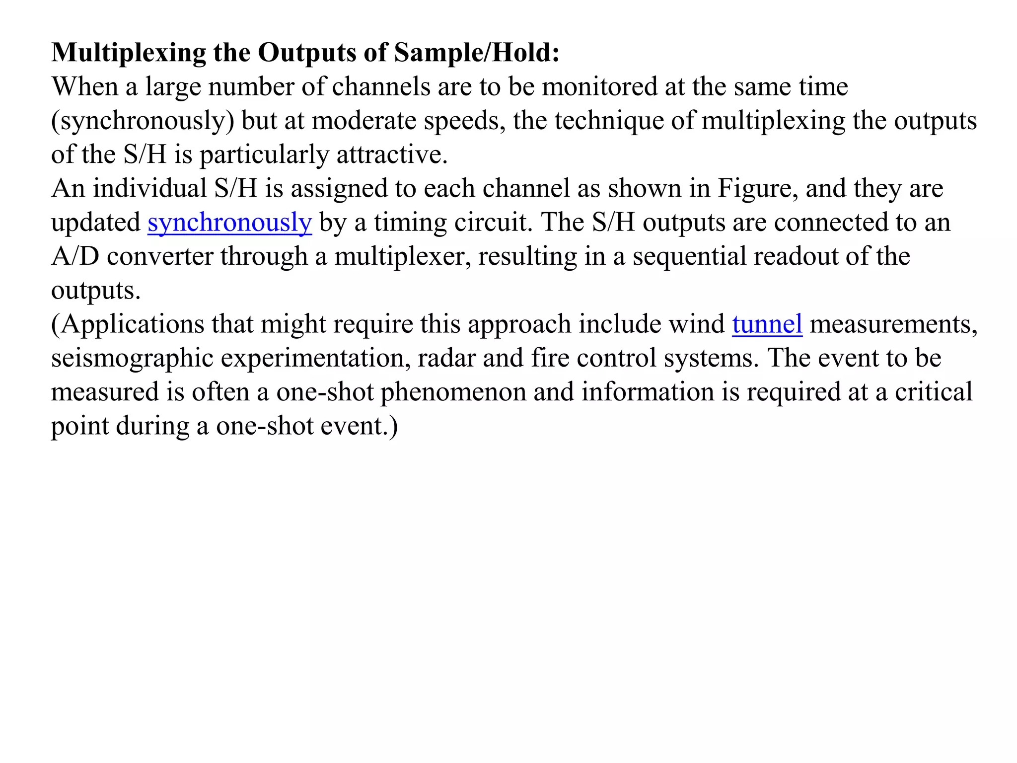 Multiplexing the Outputs of Sample/Hold:
When a large number of channels are to be monitored at the same time
(synchronously) but at moderate speeds, the technique of multiplexing the outputs
of the S/H is particularly attractive.
An individual S/H is assigned to each channel as shown in Figure, and they are
updated synchronously by a timing circuit. The S/H outputs are connected to an
A/D converter through a multiplexer, resulting in a sequential readout of the
outputs.
(Applications that might require this approach include wind tunnel measurements,
seismographic experimentation, radar and fire control systems. The event to be
measured is often a one-shot phenomenon and information is required at a critical
point during a one-shot event.)
 