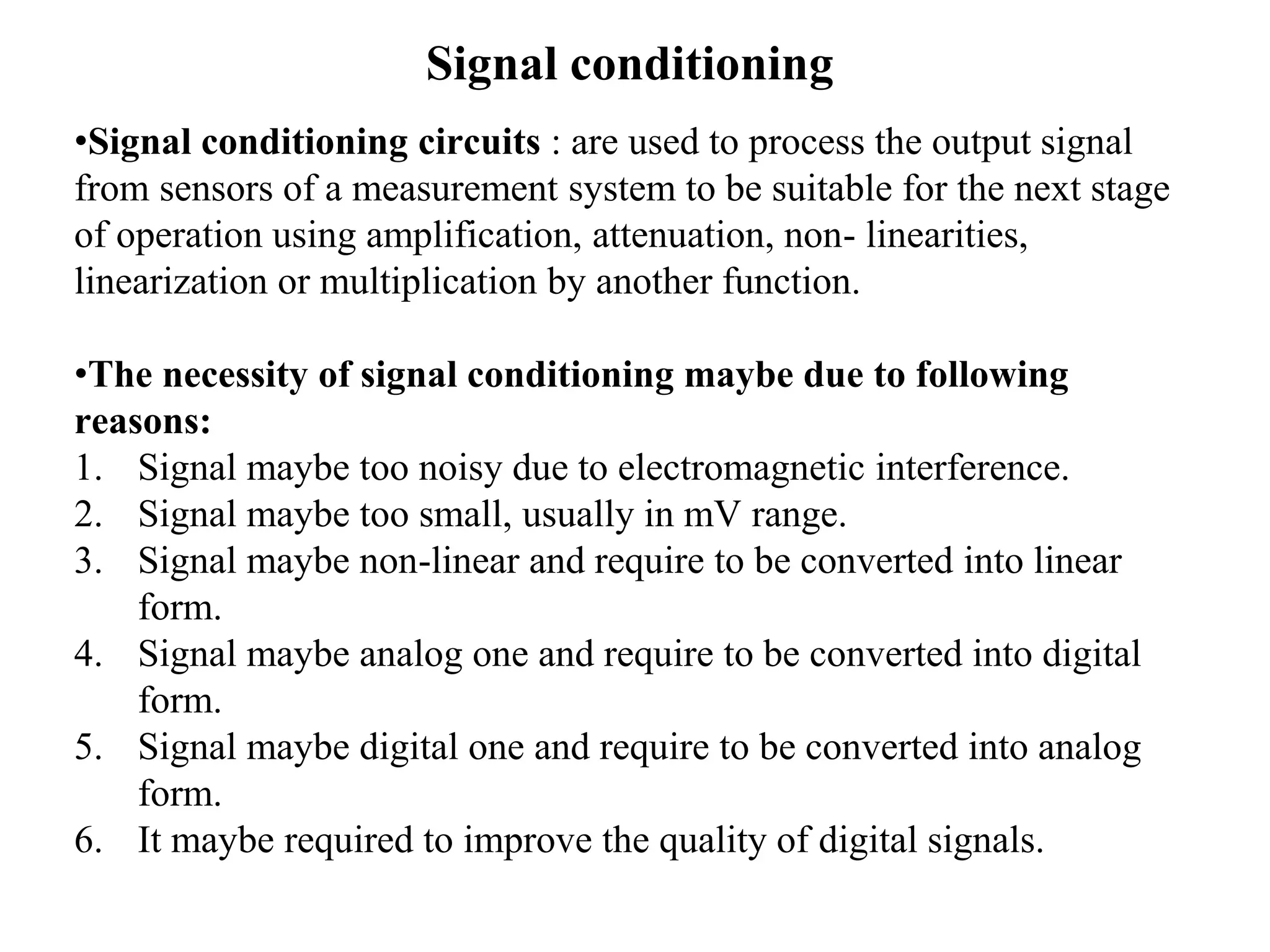 Signal conditioning
•Signal conditioning circuits : are used to process the output signal
from sensors of a measurement system to be suitable for the next stage
of operation using amplification, attenuation, non- linearities,
linearization or multiplication by another function.
•The necessity of signal conditioning maybe due to following
reasons:
1. Signal maybe too noisy due to electromagnetic interference.
2. Signal maybe too small, usually in mV range.
3. Signal maybe non-linear and require to be converted into linear
form.
4. Signal maybe analog one and require to be converted into digital
form.
5. Signal maybe digital one and require to be converted into analog
form.
6. It maybe required to improve the quality of digital signals.
 