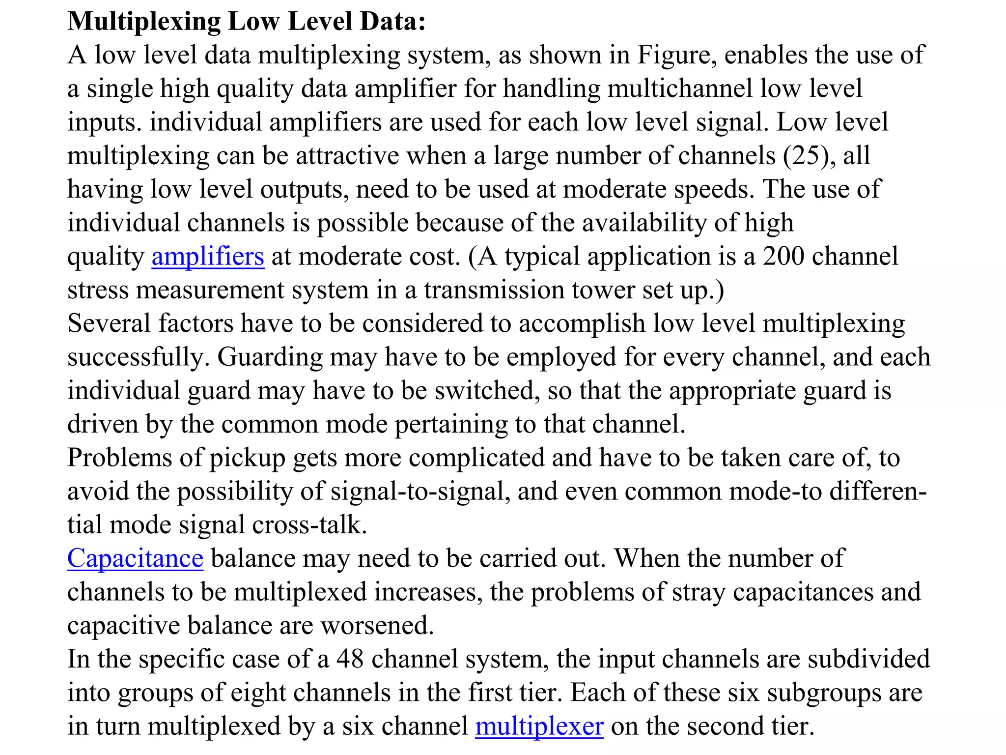 Multiplexing Low Level Data:
A low level data multiplexing system, as shown in Figure, enables the use of
a single high quality data amplifier for handling multichannel low level
inputs. individual amplifiers are used for each low level signal. Low level
multiplexing can be attractive when a large number of channels (25), all
having low level outputs, need to be used at moderate speeds. The use of
individual channels is possible because of the availability of high
quality amplifiers at moderate cost. (A typical application is a 200 channel
stress measurement system in a transmission tower set up.)
Several factors have to be considered to accomplish low level multiplexing
successfully. Guarding may have to be employed for every channel, and each
individual guard may have to be switched, so that the appropriate guard is
driven by the common mode pertaining to that channel.
Problems of pickup gets more complicated and have to be taken care of, to
avoid the possibility of signal-to-signal, and even common mode-to differen-
tial mode signal cross-talk.
Capacitance balance may need to be carried out. When the number of
channels to be multiplexed increases, the problems of stray capacitances and
capacitive balance are worsened.
In the specific case of a 48 channel system, the input channels are subdivided
into groups of eight channels in the first tier. Each of these six subgroups are
in turn multiplexed by a six channel multiplexer on the second tier.
 
