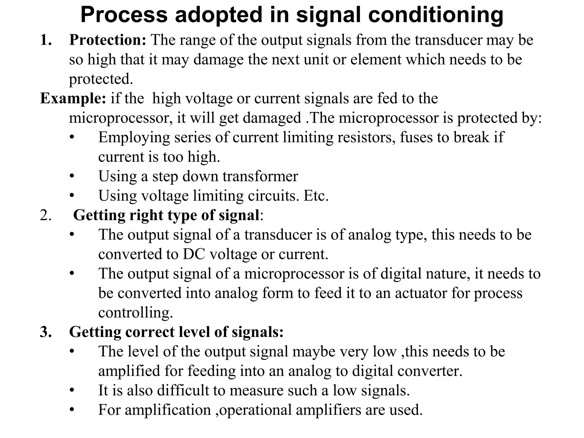 Process adopted in signal conditioning
1. Protection: The range of the output signals from the transducer may be
so high that it may damage the next unit or element which needs to be
protected.
Example: if the high voltage or current signals are fed to the
microprocessor, it will get damaged .The microprocessor is protected by:
• Employing series of current limiting resistors, fuses to break if
current is too high.
• Using a step down transformer
• Using voltage limiting circuits. Etc.
2. Getting right type of signal:
• The output signal of a transducer is of analog type, this needs to be
converted to DC voltage or current.
• The output signal of a microprocessor is of digital nature, it needs to
be converted into analog form to feed it to an actuator for process
controlling.
3. Getting correct level of signals:
• The level of the output signal maybe very low ,this needs to be
amplified for feeding into an analog to digital converter.
• It is also difficult to measure such a low signals.
• For amplification ,operational amplifiers are used.
 