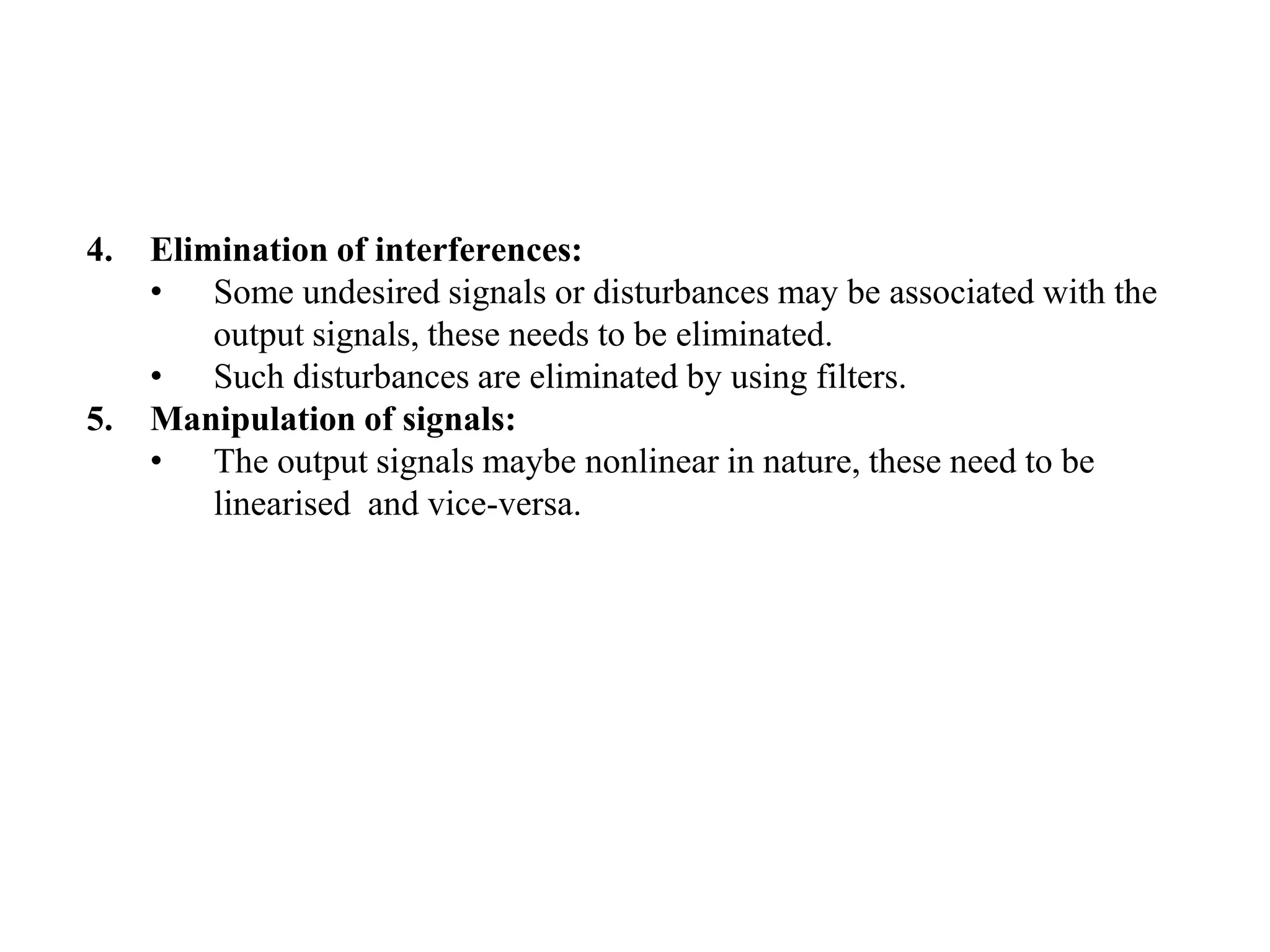 4. Elimination of interferences:
• Some undesired signals or disturbances may be associated with the
output signals, these needs to be eliminated.
• Such disturbances are eliminated by using filters.
5. Manipulation of signals:
• The output signals maybe nonlinear in nature, these need to be
linearised and vice-versa.
 