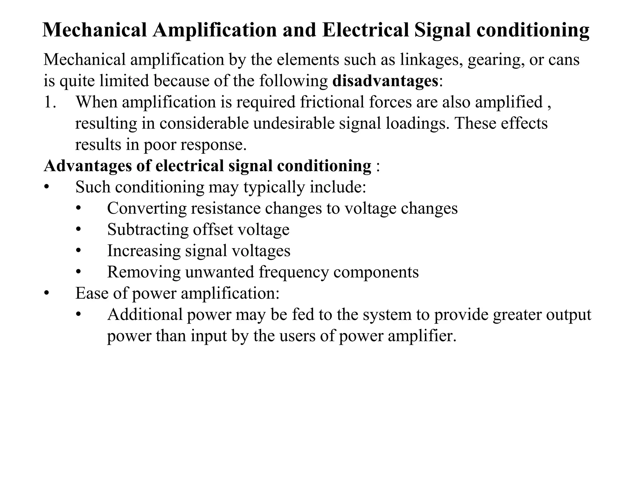 Mechanical Amplification and Electrical Signal conditioning
Mechanical amplification by the elements such as linkages, gearing, or cans
is quite limited because of the following disadvantages:
1. When amplification is required frictional forces are also amplified ,
resulting in considerable undesirable signal loadings. These effects
results in poor response.
Advantages of electrical signal conditioning :
• Such conditioning may typically include:
• Converting resistance changes to voltage changes
• Subtracting offset voltage
• Increasing signal voltages
• Removing unwanted frequency components
• Ease of power amplification:
• Additional power may be fed to the system to provide greater output
power than input by the users of power amplifier.
 