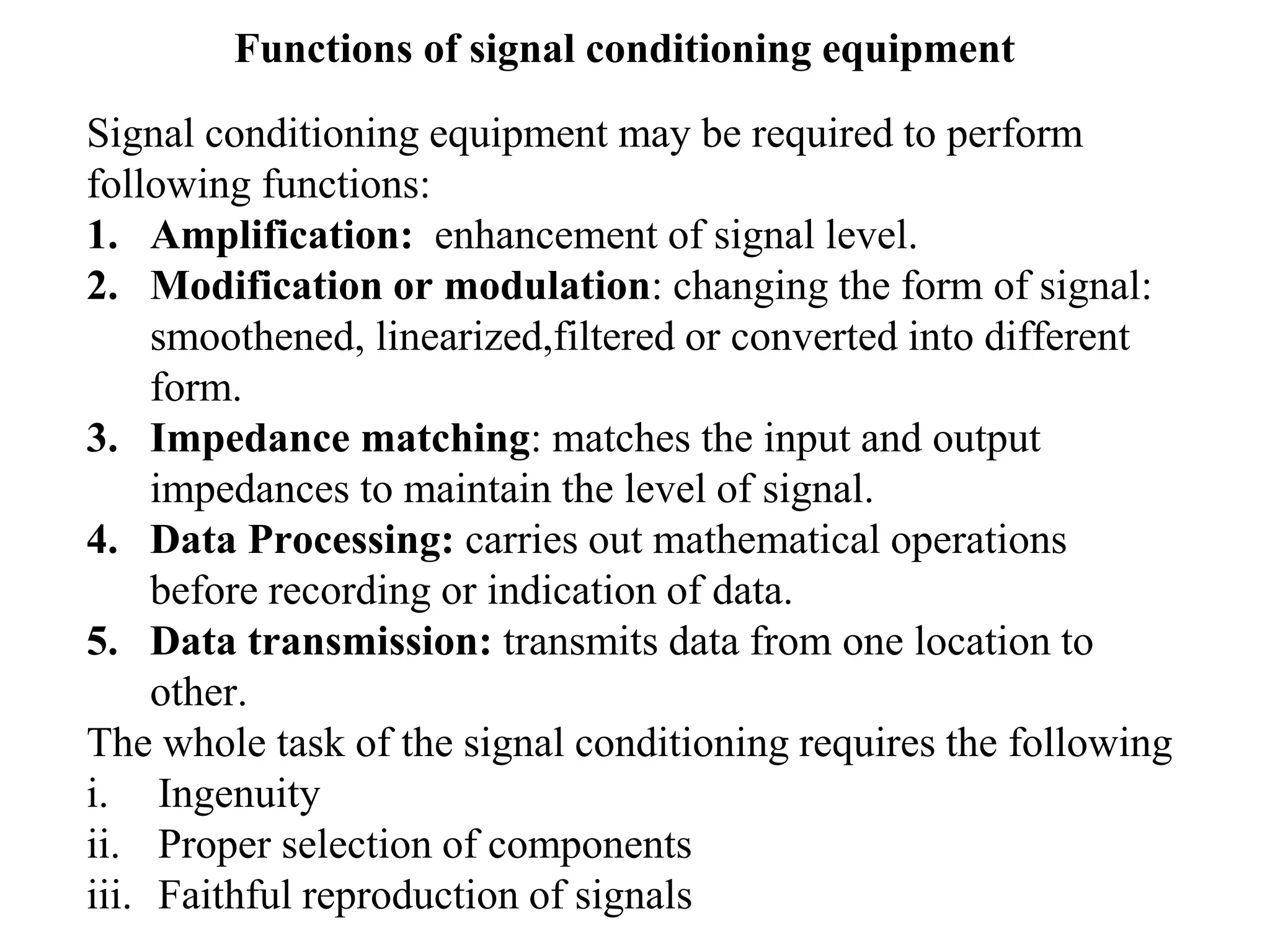 Functions of signal conditioning equipment
Signal conditioning equipment may be required to perform
following functions:
1. Amplification: enhancement of signal level.
2. Modification or modulation: changing the form of signal:
smoothened, linearized,filtered or converted into different
form.
3. Impedance matching: matches the input and output
impedances to maintain the level of signal.
4. Data Processing: carries out mathematical operations
before recording or indication of data.
5. Data transmission: transmits data from one location to
other.
The whole task of the signal conditioning requires the following
i. Ingenuity
ii. Proper selection of components
iii. Faithful reproduction of signals
 