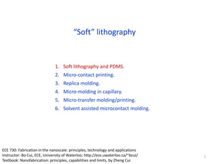 “Soft” lithography
1. Soft lithography and PDMS.
2. Micro-contact printing.
3. Replica molding.
4. Micro-molding in capillary.
5. Micro-transfer molding/printing.
6. Solvent assisted microcontact molding.
1
ECE 730: Fabrication in the nanoscale: principles, technology and applications
Instructor: Bo Cui, ECE, University of Waterloo; http://ece.uwaterloo.ca/~bcui/
Textbook: Nanofabrication: principles, capabilities and limits, by Zheng Cui
 