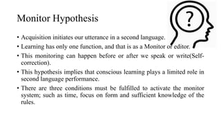 Monitor Hypothesis
• Acquisition initiates our utterance in a second language.
• Learning has only one function, and that is as a Monitor or editor.
• This monitoring can happen before or after we speak or write(Self-
correction).
• This hypothesis implies that conscious learning plays a limited role in
second language performance.
• There are three conditions must be fulfilled to activate the monitor
system; such as time, focus on form and sufficient knowledge of the
rules.
 