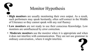 Monitor Hypothesis
• High monitors are usually monitoring their own output. As a result,
such performers may speak hesitantly, often self-correct in the Middle
of Utterance so they cannot speak with any real fluency
• Low monitors are not ready to use their conscious Knowledge. Low
monitors are uninfluenced by error correction.
• Moderate monitors use the monitor when it is appropriate and when
it does not interfere with communication. They are not use grammar in
ordinary conversation., where it might interfere.
 