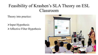 Feasibility of Krashen’s SLA Theory on ESL
Classroom
Theory into practice:
Input Hypothesis
Affective Filter Hypothesis
 