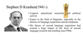 Stephen D Krashen(1941-)
• Linguist, educational researcher and political
activist.
• Expert in the field of linguistic, especially in the
theories of language acquisition and development.
• His theory of second language acquisition had
created a large impact in the facet of second
language research and teaching since1980s.
 